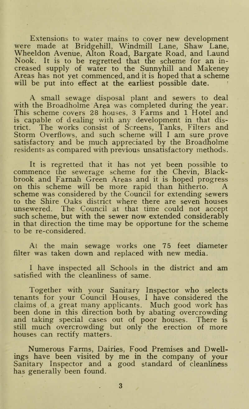 Extensions to water mains to cover new development were made at Bridgehill, Windmill Lane, Shaw Lane, Wheeldon Avenue, Alton Road, Bargate Road, and Laund Nook. It is to be regretted that the scheme for an in- creased supply of water to the Sunnyhill and Makeney Areas has not yet commenced, and it is hoped that a scheme will be put into effect at the earliest possible date. A small sewage disposal plant and sewers to deal with the Broadholme Area was completed during the year. This scheme covers 28 houses, 3 Farms and 1 Hotel and is capable of dealing with any development in that dis- trict. The works consist of Screens, Tanks, Filters and Storm Overflows, and such scheme will I am sure prove satisfactory and be jnuch appreciated by the Broadholme residents as compared with previous unsatisfactory methods. It is regretted that it has not yet been possible to commence the sewerage scheme for the Chevin, Black- brook and Farnah Green Areas and it is hoped progress on this scheme will be more rapid than hitherto. A scheme was considered by the Council for extending sewers to the Shire Oaks district where there are seven houses unsewered. The Council at that time could not accept such scheme, but with the sewer now extended considerably in that direction the time may be opportune for the scheme to be re-considered. Al the main sewage works one 75 feet diameter filter was taken down and replaced with new media. I have inspected all Schools in the district and am satisfied with the cleanliness of same. Together with your Sanitary Inspector who selects tenants for your Council Houses, I have considered the claims of a great many applicants. Much good work has been done in this direction both by abating overcrowding and taking special cases out of poor houses. There is still much overcrowding but only the erection of more houses can rectify matters. Numerous Farms, Dairies, Food Premises and Dwell- ings have been visited by me in the company of your Sanitary Inspector and a good standard of cleanliness has generally been found.