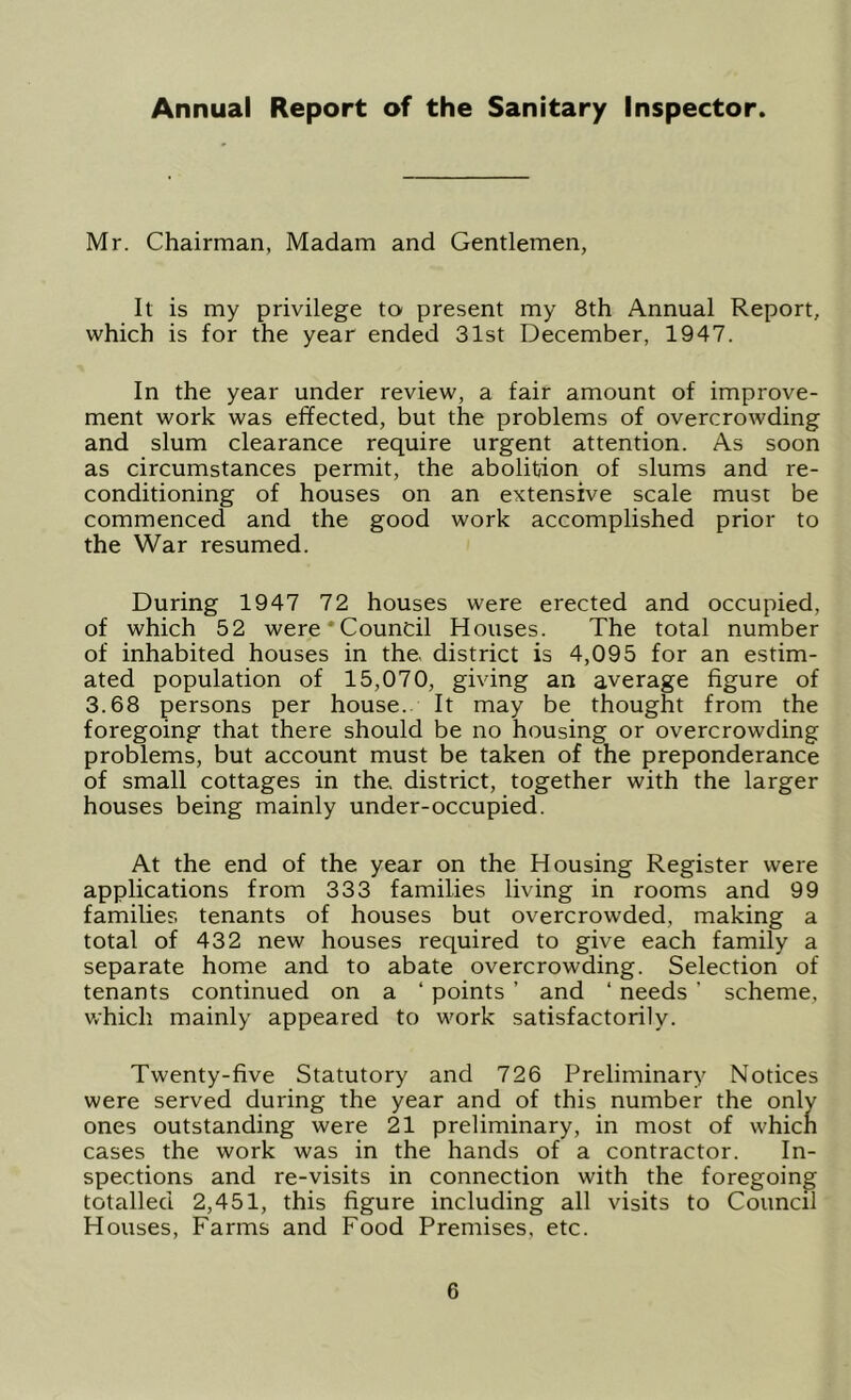 Annual Report of the Sanitary Inspector. Mr. Chairman, Madam and Gentlemen, It is my privilege to present my 8th Annual Report, which is for the year ended 31st December, 1947. In the year under review, a fair amount of improve- ment work was effected, but the problems of overcrowding and slum clearance require urgent attention. As soon as circumstances permit, the abolition of slums and re- conditioning of houses on an extensive scale must be commenced and the good work accomplished prior to the War resumed. During 1947 72 houses were erected and occupied, of which 52 were‘Council Houses. The total number of inhabited houses in the, district is 4,095 for an estim- ated population of 15,070, giving an average figure of 3.68 persons per house. It may be thought from the foregoing that there should be no housing or overcrowding problems, but account must be taken of the preponderance of small cottages in the. district, together with the larger houses being mainly under-occupied. At the end of the year on the Housing Register were applications from 333 families living in rooms and 99 families tenants of houses but overcrowded, making a total of 432 new houses required to give each family a separate home and to abate overcrowding. Selection of tenants continued on a ‘ points ’ and ‘ needs ’ scheme, which mainly appeared to work satisfactorily. Twenty-five Statutory and 726 Preliminary Notices were served during the year and of this number the only ones outstanding were 21 preliminary, in most of which cases the work was in the hands of a contractor. In- spections and re-visits in connection with the foregoing totalled 2,451, this figure including all visits to Council Houses, Farms and Food Premises, etc.