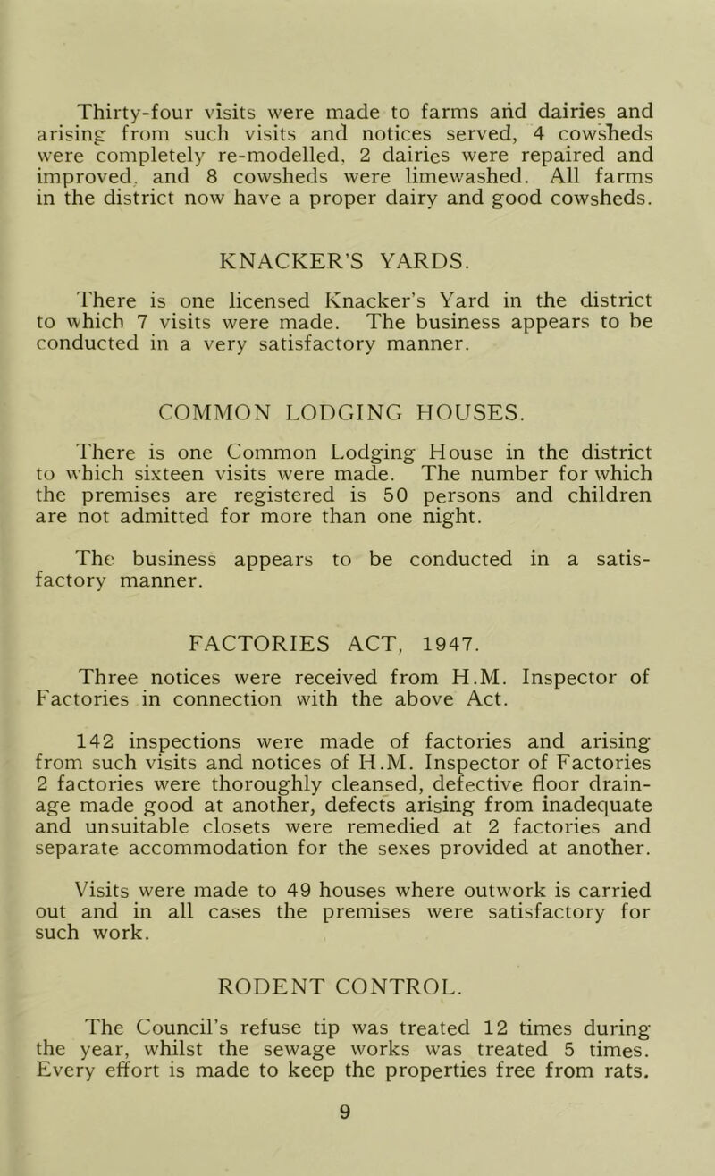 Thirty-four visits were made to farms arid dairies and arising from such visits and notices served, 4 cowsheds were completely re-modelled, 2 dairies were repaired and improved, and 8 cowsheds were limewashed. All farms in the district now have a proper dairy and good cowsheds. KNACKER’S YARDS. There is one licensed Knacker’s Yard in the district to which 7 visits were made. The business appears to be conducted in a very satisfactory manner. COMMON LODGING HOUSES. There is one Common Lodging House in the district to which sixteen visits were made. The number for which the premises are registered is 50 persons and children are not admitted for more than one night. The business appears to be conducted in a satis- factory manner. FACTORIES ACT, 1947. Three notices were received from H.M. Inspector of Factories in connection with the above Act. 142 inspections were made of factories and arising from such visits and notices of H.M. Inspector of Factories 2 factories were thoroughly cleansed, defective floor drain- age made good at another, defect's arising from inadequate and unsuitable closets were remedied at 2 factories and separate accommodation for the sexes provided at another. Visits were made to 49 houses where outwork is carried out and in all cases the premises were satisfactory for such work. RODENT CONTROL. The Council’s refuse tip was treated 12 times during the year, whilst the sewage works was treated 5 times. Every effort is made to keep the properties free from rats.