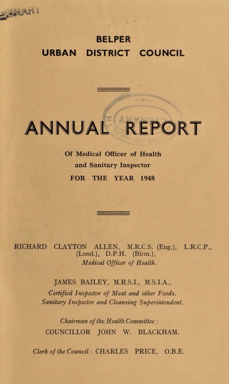 BELPER URBAN DISTRtCT COUNCIL Of Medical Officer of Health and Sanitary Inspector FOR THE YEAR 1948 RICHARD CLAYTON ALLEN, M.R.C.S. (Eng.), L.R.C.P., (Lond.), D.P.H. (Birm.), Medical Officer of Health. JAMES BAILEY, M.R.S.L, M.S.I.A., Certified Inspector of Meat and other Foods. Sanitary Inspector and Cleansing Superintendent. Chairman of the Health Committee : COUNCILLOR JOHN W. BLACKHAM. Clerk of the Council: CHARLES PRICE, O.B.E.