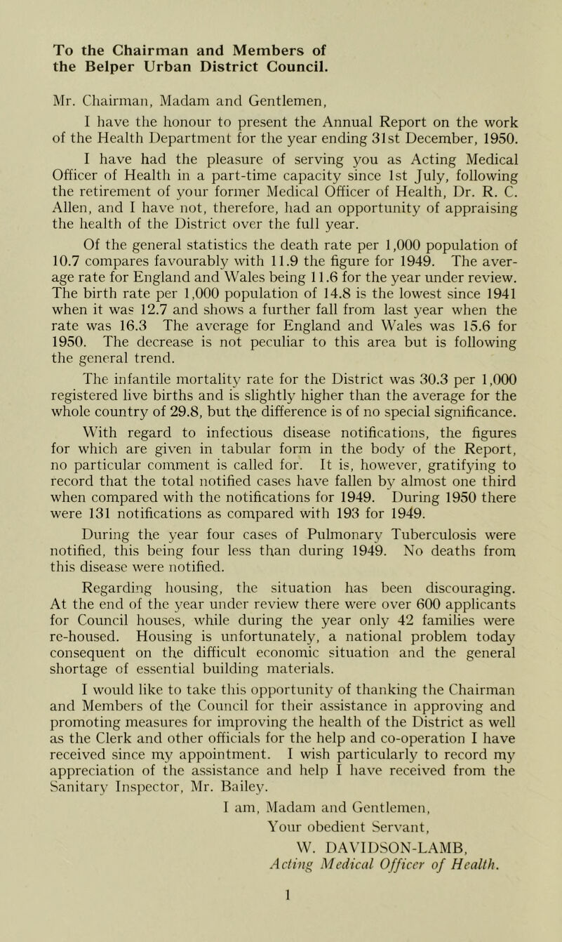 To the Chairman and Members of the Belper Urban District Council. Mr. Chairman, Madam and Gentlemen, I liave tiie honour to present the Annual Report on the work of the Health Department for the year ending 31st December, 1950. I have had the pleasure of serving you as Acting Medical Officer of Health in a part-time capacity since 1st July, following the retirement of your former Medical Officer of Health, Dr. R. C. Allen, and 1 have not, therefore, had an opportunity of appraising the health of the District over the full year. Of the general statistics the death rate per 1,000 population of 10.7 compares favourably with 11.9 the figure for 1949. The aver- age rate for England and Wales being 11.6 for the year under review. The birth rate per 1,000 population of 14.8 is the lowest since 1941 when it was 12.7 and shows a further fall from last year when the rate was 16.3 The average for England and Wales was 15.6 for 1950. The decrease is not peculiar to this area but is following the general trend. The infantile mortality rate for the District was 30.3 per 1,000 registered live births and is slightly higher than the average for the whole country of 29.8, but the difference is of no special significance. With regard to infectious disease notifications, the figures for which are given in tabular form in the body of the Report, no particular comment is called for. It is, however, gratifying to record that the total notified cases have fallen by almost one third when compared with the notifications for 1949. During 1950 there were 131 notifications as compared with 193 for 1949. During the year four cases of Pulmonary Tuberculosis were notified, this being four less than during 1949. No deaths from this disease were notified. Regarding housing, the situation has been discouraging. At the end of the year under review there were over 600 applicants for Council houses, while during the year only 42 families were re-housed. Housing is unfortunately, a national problem today consequent on the difficult economic situation and the general shortage of essential building materials. I would like to take this opportunity of thanking the Chairman and Members of the Council for their assistance in approving and promoting measures for improving the health of the District as well as the Clerk and other officials for the help and co-operation I have received .since my appointment. I wish particularly to record mj^ appreciation of the assistance and help I have received from the Sanitary Inspector, Mr. Bailey. I am. Madam and Gentlemen, Your obedient Servant, W. DAVIDSON-LAMB, Acting Medical Officer of Health.