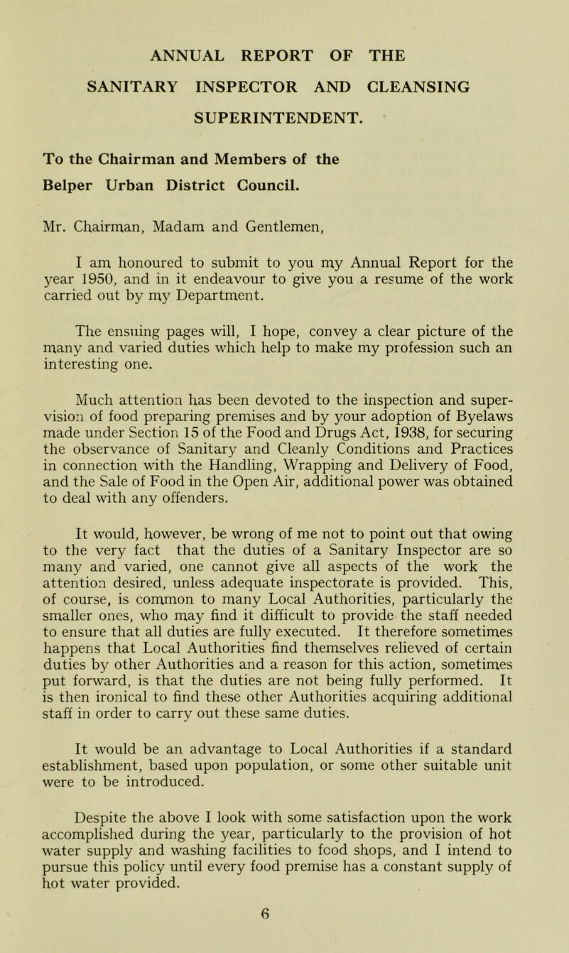 SANITARY INSPECTOR AND CLEANSING SUPERINTENDENT. To the Chairman and Members of the Belper Urban District Council. i\Ir. Chairman, Madam and Gentlemen, I am honoured to submit to you my Annual Report for the year 1950, and in it endeavour to give you a resume of the work carried out by my Department. The ensuing pages will, I hope, convey a clear picture of the many and varied duties which help to make my profession such an interesting one. Much attention has been devoted to the inspection and super- vision of food preparing premises and by your adoption of Byelaws made under Section 15 of the Food and Drugs Act, 1938, for securing the observance of Sanitary and Cleanly Conditions and Practices in connection with the Handling, Wrapping and Delivery of Food, and the Sale of Food in the Open Air, additional power was obtained to deal with any offenders. It would, however, be wrong of me not to point out that owing to the very fact that the duties of a Sanitary Inspector are so many and varied, one cannot give all aspects of the work the attention desired, unless adequate inspectorate is provided. This, of course, is common to many Local Authorities, particularly the smaller ones, who may find it difficult to provide the staff needed to ensure that all duties are fully executed. It therefore sometimes happens that Local Authorities find themselves relieved of certain duties by other Authorities and a reason for this action, sometimes put forward, is that the duties are not being fully performed. It is then ironical to find these other Authorities acquiring additional staff in order to carry out these same duties. It would be an advantage to Local Authorities if a standard establishment, based upon population, or some other suitable unit were to be introduced. Despite the above I look with some satisfaction upon the work accomplished during the year, particularly to the provision of hot water supply and washing facilities to food shops, and I intend to pursue this policy until every food premise has a constant supply of hot water provided.