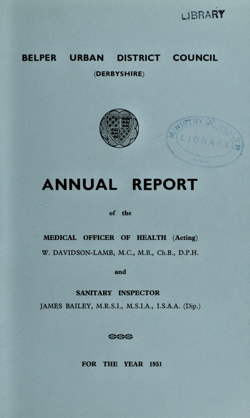 library BELPER URBAN DISTRICT COUNCIL (DERBYSHIRE) ANNUAL REPORT of the MEDICAL OFFICER OF HEALTH (Acting) W. DAVID SON-LAMB, M.C., M.B., Ch.B., D.P.H. and SANITARY INSPECTOR JAMES BAILEY, M.R.S.L, M.S.I.A., I.S.A.A. (Dip.) FOR THE YEAR 1951
