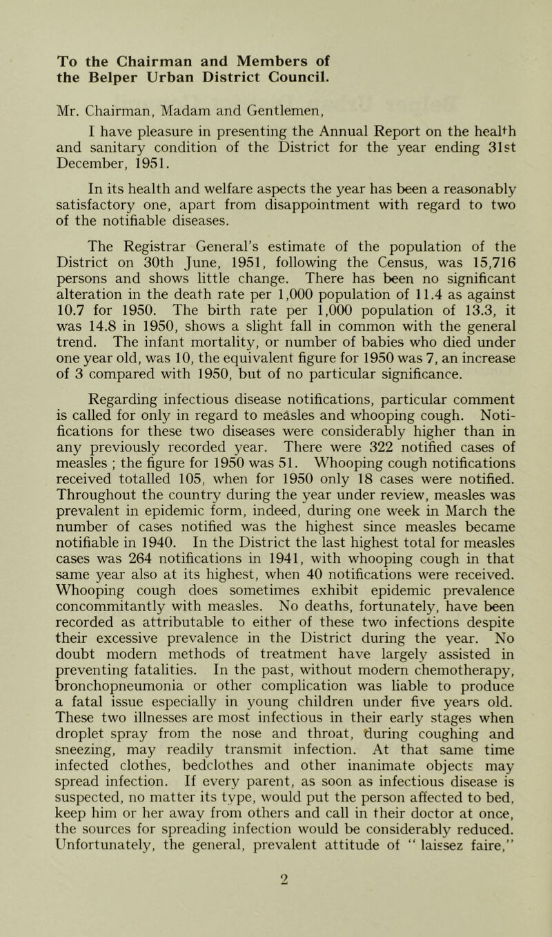 To the Chairman and Members of the Belper Urban District Council. Mr. Chairman, Madam and Gentlemen, I have pleasure in presenting the Annual Report on the health and sanitary condition of the District for the year ending 31st December, 1951. In its health and welfare aspects the year has been a reasonably satisfactory one, apart from disappointment with regard to two of the notifiable diseases. The Registrar General’s estimate of the population of the District on 30th June, 1951, following the Census, was 15,716 persons and shows little change. There has been no significant alteration in the death rate per 1,000 population of 11.4 as against 10.7 for 1950. The birth rate per 1,000 population of 13.3, it was 14.8 in 1950, shows a slight fall in common with the general trend. The infant mortality, or number of babies who died under one year old, was 10, the equivalent figure for 1950 was 7, an increase of 3 compared with 1950, but of no particular significance. Regarding infectious disease notifications, particular comment is called for only in regard to measles and whooping cough. Noti- fications for these two diseases were considerably higher than in any previously recorded year. There were 322 notified cases of measles ; the figure for 1950 was 51. Whooping cough notifications received totalled 105, when for 1950 only 18 cases were notified. Throughout the country during the year under review, measles was prevalent in epidemic form, indeed, during one week in March the number of cases notified was the highest since measles became notifiable in 1940. In the District the last highest total for measles cases was 264 notifications in 1941, with whooping cough in that same year also at its highest, when 40 notifications w'ere received. Whooping cough does sometimes exhibit epidemic prevalence concommitantly with measles. No deaths, fortunately, have been recorded as attributable to either of these two infections despite their excessive prevalence in the District during the year. No doubt modern methods of treatment have largely assisted in preventing fatalities. In the past, without modern chemotherapy, bronchopneumonia or other complication was liable to produce a fatal issue especially in young children under five years old. These two illnesses are most infectious in their early stages when droplet spray from the nose and throat, during coughing and sneezing, may readily transmit infection. At that same time infected clothes, bedclothes and other inanimate objects may spread infection. If every parent, as soon as infectious disease is suspected, no matter its type, would put the person affected to bed, keep him or her away from others and call in their doctor at once, the sources for spreading infection would be considerably reduced. Unfortunately, the general, prevalent attitude of “ laissez faire,”