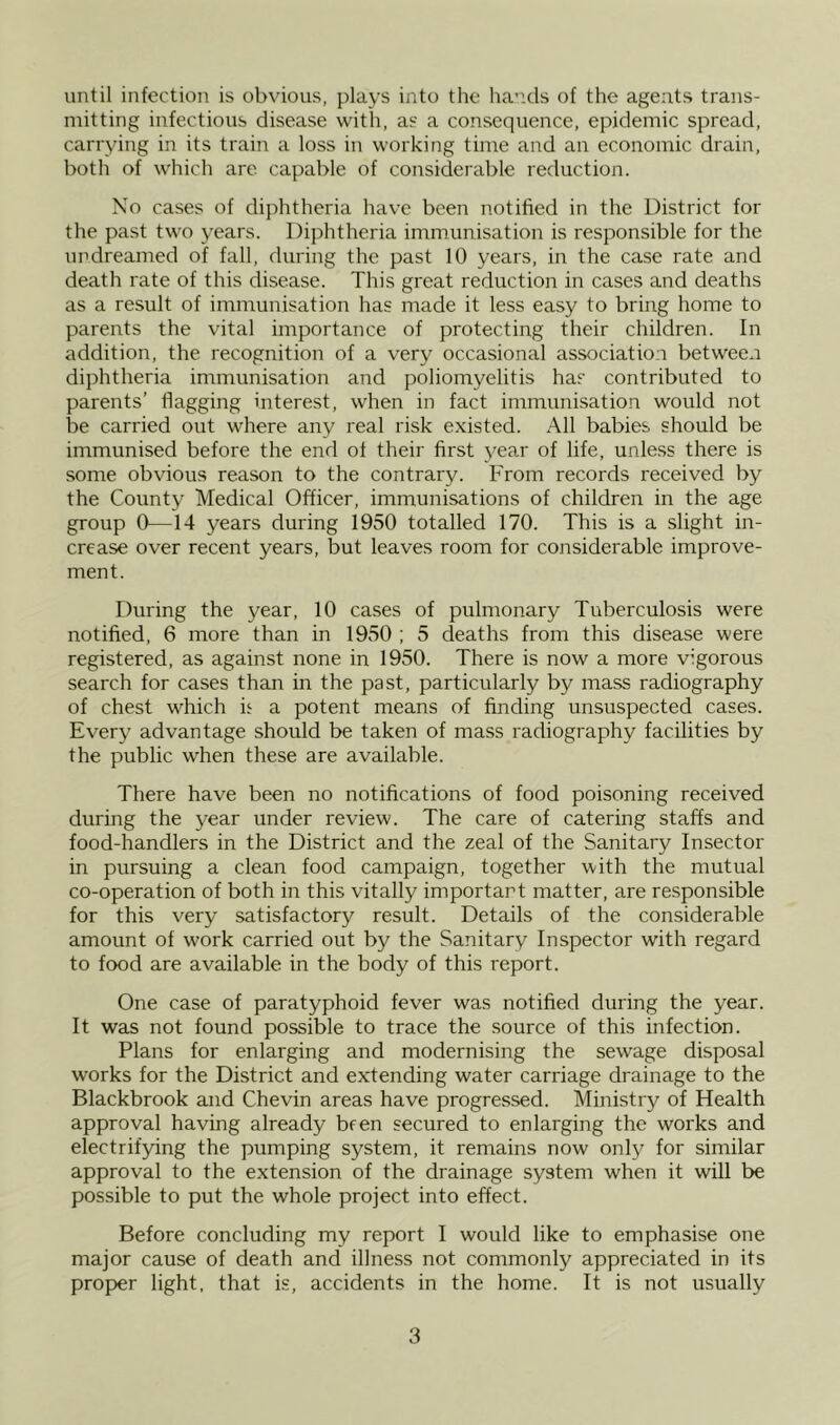 until infection is obvious, plays into the hands of the agents trans- mitting infectious disease with, as a consequence, epidemic spread, carrying in its train a loss in working time and an economic drain, both of which are capable of considerable reduction. No cases of diphtheria have been notified in the District for the past two years. Diphtheria immunisation is responsible for the undreamed of fall, during the past 10 years, in the case rate and death rate of this disease. This great reduction in cases and deaths as a result of immunisation has made it less easy to bring home to parents the vital importance of protecting their children. In addition, the recognition of a very occasional association between diphtheria immunisation and poliomyelitis has contributed to parents’ flagging interest, when in fact immunisation would not be carried out where any real risk existed. All babies should be immunised before the end ot their first year of life, unless there is some obvious reason to the contrary. From records received by the County Medical Officer, immunisations of children in the age group 0—14 years during 1950 totalled 170. This is a slight in- crease over recent years, but leaves room for considerable improve- ment. During the year, 10 cases of pulmonary Tuberculosis were notified, 6 more than in 1950 ; 5 deaths from this disease were registered, as against none in 1950. There is now a more vigorous search for cases than in the past, particularly by mass radiography of chest which ie a potent means of finding unsuspected cases. Every advantage should be taken of mass radiography facilities by the public when these are available. There have been no notifications of food poisoning received during the year under review. The care of catering staffs and food-handlers in the District and the zeal of the Sanitary Insector in pursuing a clean food campaign, together with the mutual co-operation of both in this vitally important matter, are responsible for this very satisfactory result. Details of the considerable amount of work carried out by the Sanitary Inspector with regard to food are available in the body of this report. One case of paratyphoid fever was notified during the year. It was not found possible to trace the source of this infection. Plans for enlarging and modernising the sewage disposal works for the District and extending water carriage drainage to the Blackbrook and Chevin areas have progressed. Ministry of Health approval having already been secured to enlarging the works and electrifying the pumping system, it remains now only for similar approval to the extension of the drainage system when it will be possible to put the whole project into effect. Before concluding my report I would like to emphasise one major cause of death and illness not commonly appreciated in its prop)er light, that is, accidents in the home. It is not usually