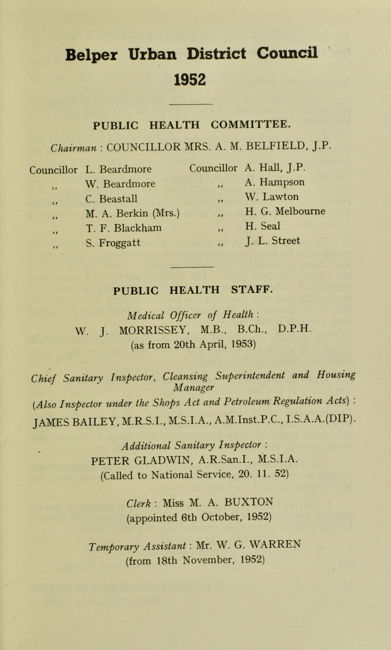 1952 PUBLIC HEALTH COMMITTEE. Chairman : COUNCILLOR MRS. A. M. BELFIELD. J.P. Councillor L. Beardmore ,, W. Beardmore ,, C. Beastall ,, M. A. Berkin (Mrs.) ,, T. F. Blackham S. Froggatt Councillor A. Hall, J.P. ,, A. Hampson ,, W. Lawton ,, H. G. Melbourne H. Seal „ J. L. Street PUBLIC HEALTH STAFF. Medical Officer of Health ; W. J. MORRISSEY, M.B., B.Ch., D.P.H. (as from 20th April, 1953) Chief Sanitary Inspector, Cleansing Superintendent and Housing Manager {Also Inspector under the Shops Act and Petroleum Regulation Acts) : JAMES BAILEY, M.R.S.L, M.S.I.A., A.M.Inst.P.C., LS.A.A.(DIP). Additional Sanitary Inspector : PETER GLADWIN, A.R.San.L, M.S.I.A. (Called to National Service, 20. 11. 52) Clerk : Miss M. A. BUXTON (appointed 6th October, 1952) Temporary Assistant: Mr. W. G. WARREN (from 18th November, 1952)