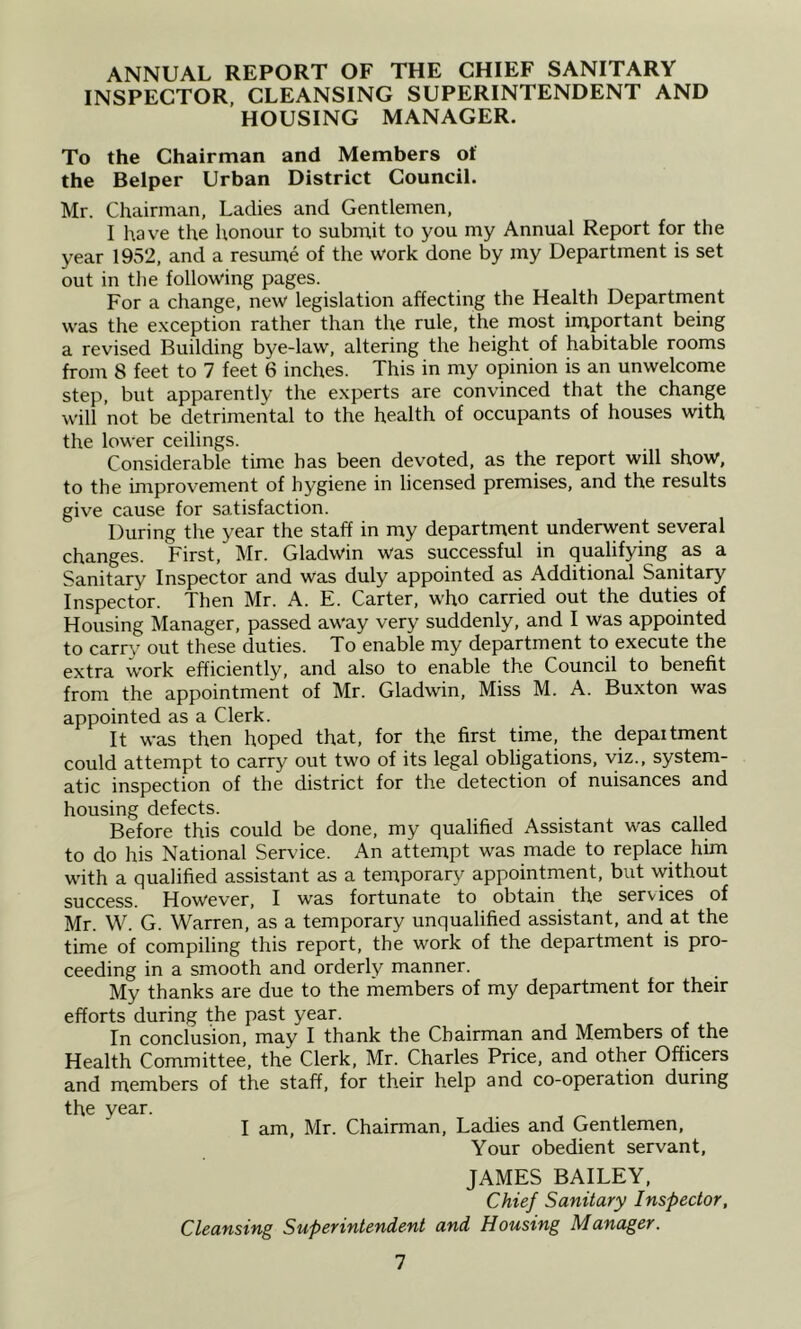 ANNUAL REPORT OF THE CHIEF SANITARY INSPECTOR, CLEANSING SUPERINTENDENT AND HOUSING MANAGER. To the Chairman and Members of the Helper Urban District Council. Mr. Chairman, Ladies and Gentlemen, I have the honour to submit to you my Annual Report for the year 1952, and a resume of the work done by my Department is set out in the following pages. For a change, new legislation affecting the Health Department was the exception rather than the rule, the most important being a revised Building bye-law, altering the height of habitable rooms from 8 feet to 7 feet 6 inches. This in my opinion is an unwelcome step, but apparently the experts are convinced that the change will not be detrimental to the health of occupants of houses with the lower ceilings. Considerable time has been devoted, as the report will show, to the improvement of hygiene in licensed premises, and the results give cause for satisfaction. During the year the staff in my department underwent several changes. First, Mr. Gladwin was successful in qualifying as a Sanitary Inspector and was duly appointed as Additional Sanitary Inspector. Then Mr. A. E. Carter, who carried out the duties of Housing Manager, passed away very suddenly, and I was appointed to carr\^ out these duties. To enable my department to execute the extra work efficiently, and also to enable the Council to benefit from the appointment of Mr. Gladwin, Miss M. A. Buxton was appointed as a Clerk. It was then hoped that, for the first time, the department could attempt to carry out two of its legal obligations, viz., system- atic inspection of the district for the detection of nuisances and housing defects. Before this could be done, my qualified Assistant was called to do his National Service. An attempt was made to replace him with a qualified assistant as a temporary appointment, but without success. However, I was fortunate to obtain the services of Mr. W. G. Warren, as a temporary unqualified assistant, and at the time of compiling this report, the work of the department is pro- ceeding in a smooth and orderly manner. My thanks are due to the members of my department for their efforts during the past year. In conclusion, may I thank the Chairman and Members of the Health Committee, the Clerk, Mr. Charles Price, and other Officers and members of the staff, for their help and co-operation during the year. I am, Mr. Chairman, Ladies and Gentlemen, Your obedient servant, JAMES BAILEY, Chief Sanitary Inspector, Cleansing Superintendent and Housing Manager. 1