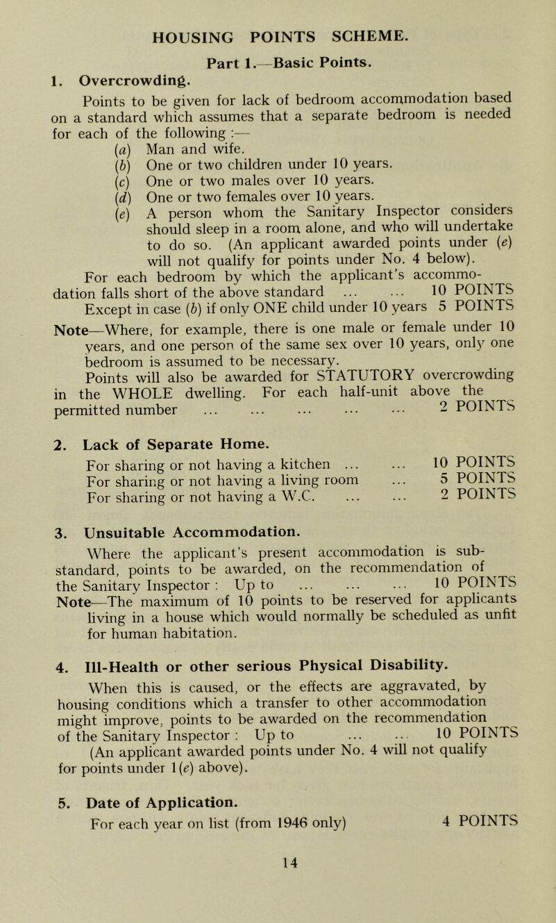 HOUSING POINTS SCHEME. Part 1.—Basic Points. 1. Overcrowding. Points to be given for lack of bedroom accommodation based on a standard which assumes that a separate bedroom is needed for each of the following :— (а) Man and wife. (б) One or two children under 10 years. (c) One or two males over 10 years. {d) One or two females over 10 years. (e) A person whom the Sanitary Inspector considers should sleep in a room alone, and who will undertake to do so. (An applicant awarded points under {e) will not qualify for points under No. 4 below). For each bedroom by which the applicant’s accommo- dation falls short of the above standard 10 POINTS Except in case {b) if only ONE child under 10 years 5 POINTS Note—Where, for example, there is one male or female under 10 years, and one person of the same sex over 10 years, only one bedroom is assumed to be necessary. Points will also be awarded for STATUTORY overcrowding in the WHOLE dwelling. For each half-unit above the permitted number ... ... ... .•• ■■■ 2 POINTS 2. Lack of Separate Home. For sharing or not having a kitchen ... For sharing or not having a living room For sharing or not having a W.C. 3. Unsuitable Accommodation. Where the applicant’s present accommodation is sub- standard, points to be awarded, on the recommendation of the Sanitary Inspector ; Up to ... ... ... 10 POINTS Note—The maximum of 10 points to be reserved for applicants living in a house which would normally be scheduled as unfit for human habitation. 4. Ill-Health or other serious Physical Disability. When this is caused, or the effects are aggravated, by housing conditions which a transfer to other accommodation might improve, points to be awarded on the recommendation of the Sanitary Inspector : Up to ... .. 10 POINTS (An applicant awarded points under No. 4 will not qualify for points under 1(e) above). 5. Date of Application. For each year on list (from 1946 only) 4 POINTS 10 POINTS 5 POINTS 2 POINTS