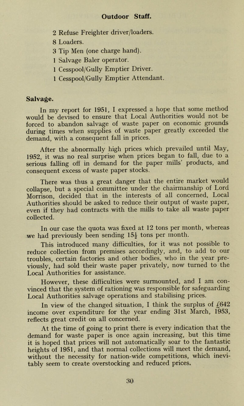 Outdoor Staff. 2 Refuse Freighter driver/loaders. 8 Loaders. 3 Tip Men (one charge hand). 1 Salvage Baler operator. 1 Cesspool/Gully Emptier Driver. 1 Cesspool/Gully Emptier Attendant. Salvage. In my report for 1951, I expressed a hope that some method would be devised to ensure that Local Authorities would not be forced to abandon salvage of waste paper on economic grounds during times when supplies of waste paper greatly exceeded the demand, with a consequent fall in prices. After the abnormally high prices which prevailed until May, 1952, it was no real surprise when prices began to fall, due to a serious falling off in demand for the paper mills’ products, and consequent excess of waste paper stocks. There was thus a great danger that the entire market would collapse, but a special committee under the chairmanship of Lord Morrison, decided that in the interests of all concerned. Local Authorities should be asked to reduce their output of waste paper, even if they had contracts with the mills to take all waste paper collected. In our case the quota was fixed at 12 tons per month, whereas we had previously been sending 15^ tons per month. This introduced many difficulties, for it was not possible to reduce collection from premises accordingly, and, to add to our troubles, certain factories and other bodies, who in the year pre- viously, had sold their waste paper privately, now turned to the Local Authorities for assistance. However, these difficulties were surmounted, and I am con- vinced that the system of rationing was responsible for safeguarding Local Authorities salvage operations and stabilising prices. In view of the changed situation, I think the surplus of income over expenditure for the year ending 31st March, 1953, reflects great credit on all concerned. At the time of going to print there is every indication that the demand for waste paper is once again increasing, but this time it is hoped that prices will not automatically soar to the fantastic heights of 1951, and that normal collections will meet the demand, without the necessity for nation-wide competitions, which inevi- tably seem to create overstocking and reduced prices.
