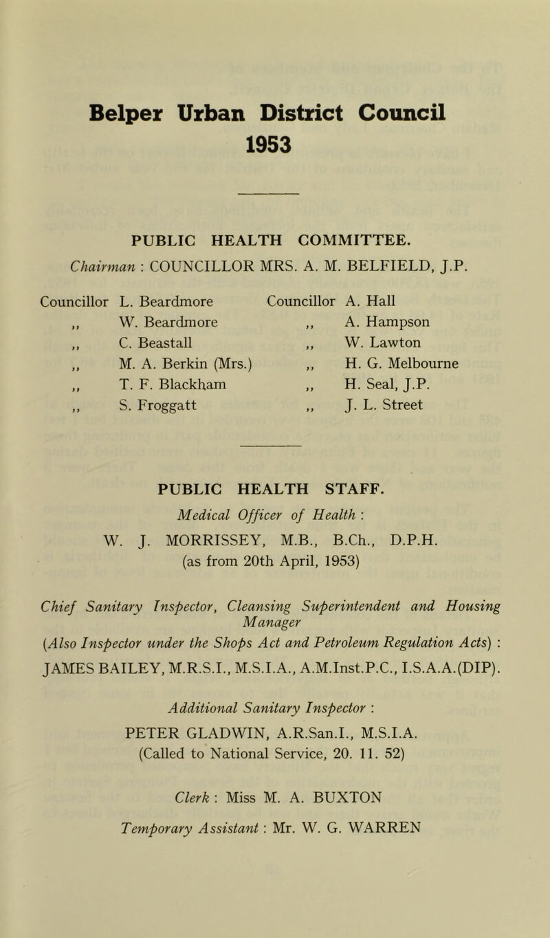 Helper Urban District Council 1953 PUBLIC HEALTH COMMITTEE. Chairman : COUNCILLOR MRS. A. M. BELFIELD, J.P. Councillor L. Beardmore ,, W. Beardmore ,, C. Beastall „ M. A. Berkin (Mrs.) ,, T. F. Blackham „ S. Froggatt Councillor A. Hall ,, A. Hampson ,, W. Lawton ,, H. G. Melbourne ,, H. Seal, J.P. ,, J. L. Street PUBLIC HEALTH STAFF. Medical Officer of Health : W. J. MORRISSEY, M.B., B.Ch., D.P.H. (as from 20th April, 1953) Chief Sanitary Inspector, Cleansing Superintendent and Housing Manager [Also Inspector under the Shops Act and Petroleum Regulation Acts) : JAMES BAILEY, M.R.S.I., M.S.I.A., A.M.Inst.P.C., I.S.A.A.(DIP). Additional Sanitary Inspector : PETER GLADWIN, A.R.San.I., M.S.I.A. (Called to National Service, 20. 11. 52) Clerk : Miss M. A. BUXTON Temporary Assistant : Mr. W. G. WARREN