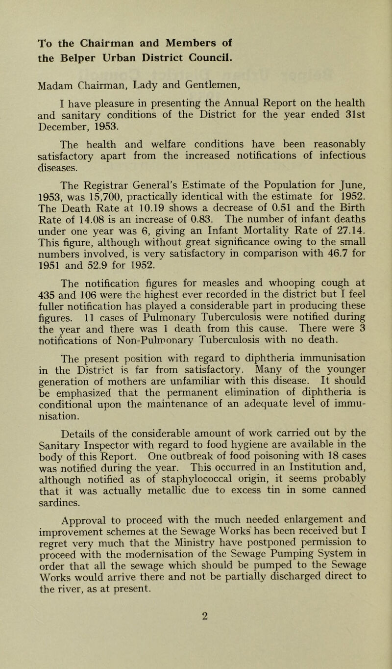 To the Chairman and Members of the Helper Urban District Council. Madam Chairman, Lady and Gentlemen, I have pleasure in presenting the Annual Report on the health and sanitary conditions of the District for the year ended 31st December, 1953. The health and welfare conditions have been reasonably satisfactory apart from the increased notifications of infectious diseases. The Registrar General’s Estimate of the Population for June, 1953, was 15,700, practically identical with the estimate for 1952. The Death Rate at 10.19 shows a decrease of 0.51 and the Birth Rate of 14.08 is an increase of 0.83. The number of infant deaths under one year was 6, giving an Infant Mortality Rate of 27.14. This figure, although without great significance owing to the small numbers involved, is very satisfactory in comparison with 46.7 for 1951 and 52.9 for 1952. The notification figures for measles and whooping cough at 435 and 106 were the highest ever recorded in the district but I feel fuller notification has played a considerable part in producing these figures. 11 cases of Pulmonary Tuberculosis were notified during the year and there was 1 death from this cause. There were 3 notifications of Non-Pulmonary Tuberculosis with no death. The present position with regard to diphtheria immunisation in the District is far from satisfactory. Many of the younger generation of mothers are unfamihar with this disease. It should be emphasized that the permanent elimination of diphtheria is conditional upon the maintenance of an adequate level of immu- nisation. Details of the considerable amount of work carried out by the Sanitary Inspector with regard to food hygiene are available in the body of this Report. One outbreak of food poisoning with 18 cases was notified during the year. This occurred in an Institution and, although notified as of staphylococcal origin, it seems probably that it was actually metallic due to excess tin in some canned sardines. Approval to proceed with the much needed enlargement and improvement schemes at the Sewage Works has been received but I regret very much that the Ministry have postponed permission to proceed with the modernisation of the Sewage Pumping System in order that all the sewage which should be pumped to the Sewage Works would arrive there and not be partially discharged direct to the river, as at present.