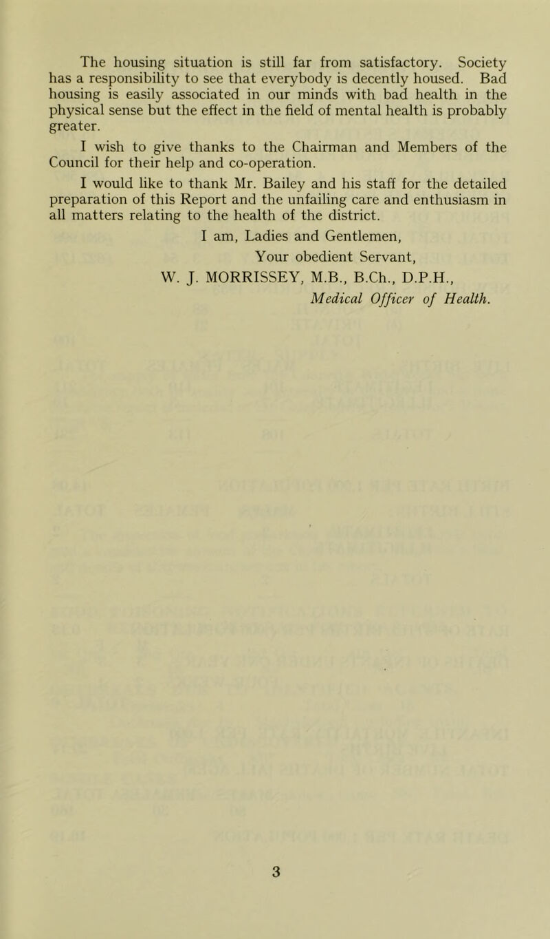 The housing situation is still far from satisfactory. Society has a responsibility to see that everybody is decently housed. Bad housing is easily associated in our minds with bad health in the physical sense but the effect in the field of mental health is probably greater. I wish to give thanks to the Chairman and Members of the Council for their help and co-operation. I would like to thank Mr. Bailey and his staff for the detailed preparation of this Report and the unfailing care and enthusiasm in all matters relating to the health of the district. I am, Ladies and Gentlemen, Your obedient Servant, W. J. MORRISSEY, M.B., B.Ch., D.P.H., Medical Officer of Health.
