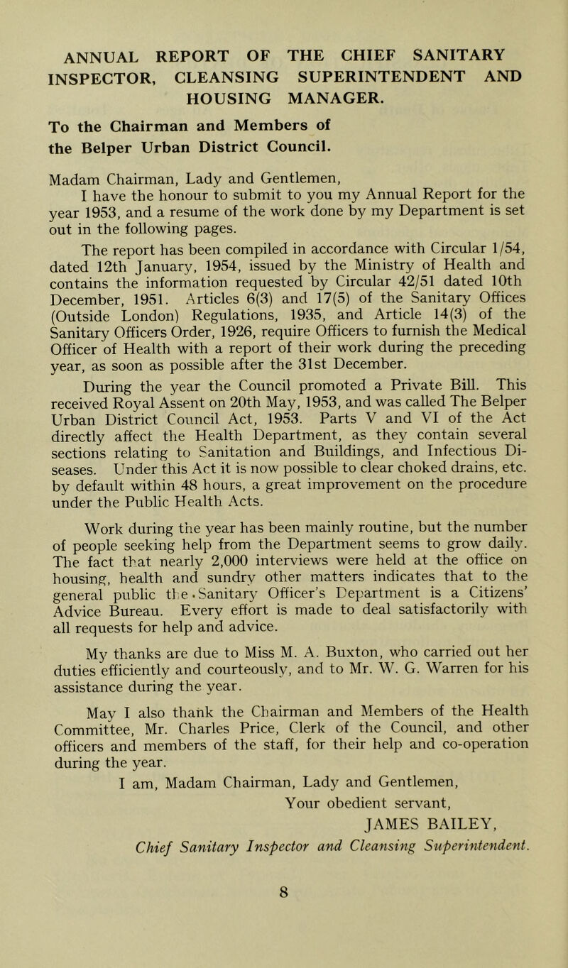 ANNUAL REPORT OF THE CHIEF SANITARY INSPECTOR, CLEANSING SUPERINTENDENT AND HOUSING MANAGER. To the Chairman and Members of the Belper Urban District Council. Madam Chairman, Lady and Gentlemen, I have the honour to submit to you my Annual Report for the year 1953, and a resume of the work done by my Department is set out in the following pages. The report has been compiled in accordance with Circular 1/54, dated 12th January, 1954, issued by the Ministry of Health and contains the information requested by Circular 42/51 dated 10th December, 1951. Articles 6(3) and 17(5) of the Sanitary Offices (Outside London) Regulations, 1935, and Article 14(3) of the Sanitary Officers Order, 1926, require Officers to furnish the Medical Officer of Health with a report of their work during the preceding year, as soon as possible after the 31st December. During the year the Council promoted a Private Bill. This received Royal Assent on 20th May, 1953, and was called The Belper Urban District Council Act, 1953. Parts V and VI of the Act directly affect the Health Department, as they contain several sections relating to Sanitation and Buildings, and Infectious Di- seases. Under this Act it is now possible to clear choked drains, etc. by default within 48 hours, a great improvement on the procedure under the Public Health Acts. Work during the year has been mainly routine, but the number of people seeking help from the Department seems to grow daily. The fact that nearly 2,000 interviews were held at the office on housing, health and sundry other matters indicates that to the general public the.Sanitary Officer’s Department is a Citizens’ Advice Bureau. Every effort is made to deal satisfactorily with all requests for help and advice. My thanks are due to Miss M. A. Buxton, who carried out her duties efficiently and courteously, and to Mr. W. G. Warren for his assistance during the year. May I also thank the Chairman and Members of the Health Committee, Mr. Charles Price, Clerk of the Council, and other officers and members of the staff, for their help and co-operation during the year. I am. Madam Chairman, Lady and Gentlemen, Your obedient servant, JAMES BAILEY, Chief Sanitary Inspector and Cleansing Superintendent.