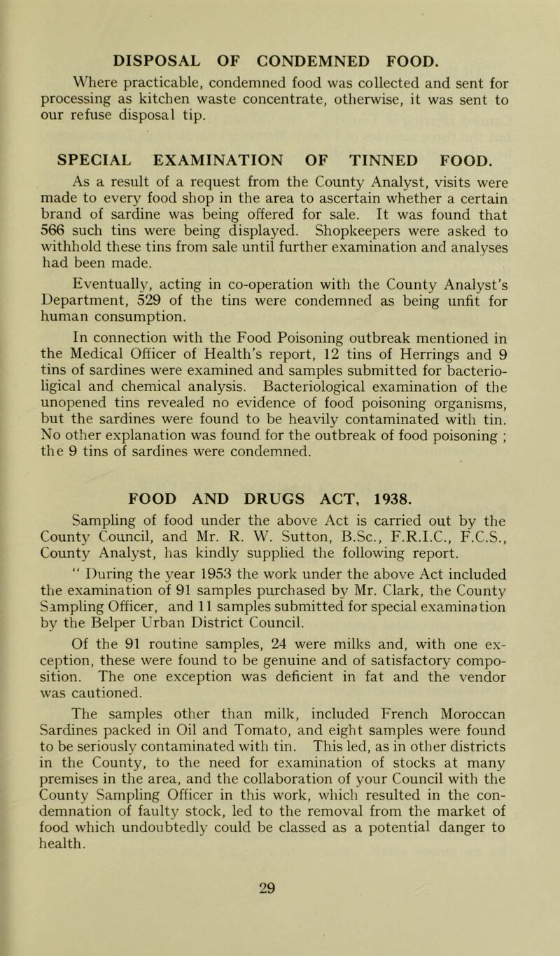 DISPOSAL OF CONDEMNED FOOD. Where practicable, condemned food was collected and sent for processing as kitchen waste concentrate, otherwise, it was sent to our refuse disposal tip. SPECIAL EXAMINATION OF TINNED FOOD. As a result of a request from the County Analyst, visits were made to every food shop in the area to ascertain whether a certain brand of sardine was being offered for sale. It was found that 566 such tins were being displayed. Shopkeepers were asked to withhold these tins from sale until further examination and analyses had been made. Eventually, acting in co-operation with the County Analyst’s Department, 529 of the tins were condemned as being unfit for human consumption. In connection with the Food Poisoning outbreak mentioned in the Medical Officer of Health’s report, 12 tins of Herrings and 9 tins of sardines were examined and samples submitted for bacterio- ligical and chemical analysis. Bacteriological examination of the unopened tins revealed no evidence of food poisoning organisms, but the sardines were found to be heavily contaminated with tin. No other explanation was found for the outbreak of food poisoning ; the 9 tins of sardines were condemned. FOOD AND DRUGS ACT, 1938. Sampling of food under the above Act is carried out by the Count)^ Council, and Mr. R. W. Sutton, B.Sc., F.R.I.C., F.C.S., County Analyst, has kindly supplied the following report. “ During the year 1953 the work under the above Act included the examination of 91 samples purchased by Mr. Clark, the County Sampling Officer, and 11 samples submitted for special examination by the Belper Urban District Council. Of the 91 routine samples, 24 were milks and, with one ex- ception, these were found to be genuine and of satisfactory compo- sition. The one exception was deficient in fat and the vendor was cautioned. The samples other than milk, included French Moroccan Sardines packed in Oil and Tomato, and eight samples were found to be seriously contaminated with tin. This led, as in other districts in the County, to the need for examination of stocks at many premises in the area, and the collaboration of your Council with the County Sampling Officer in this work, which resulted in the con- demnation of faulty stock, led to the removal from the market of food which undoubtedly could be classed as a potential danger to health.
