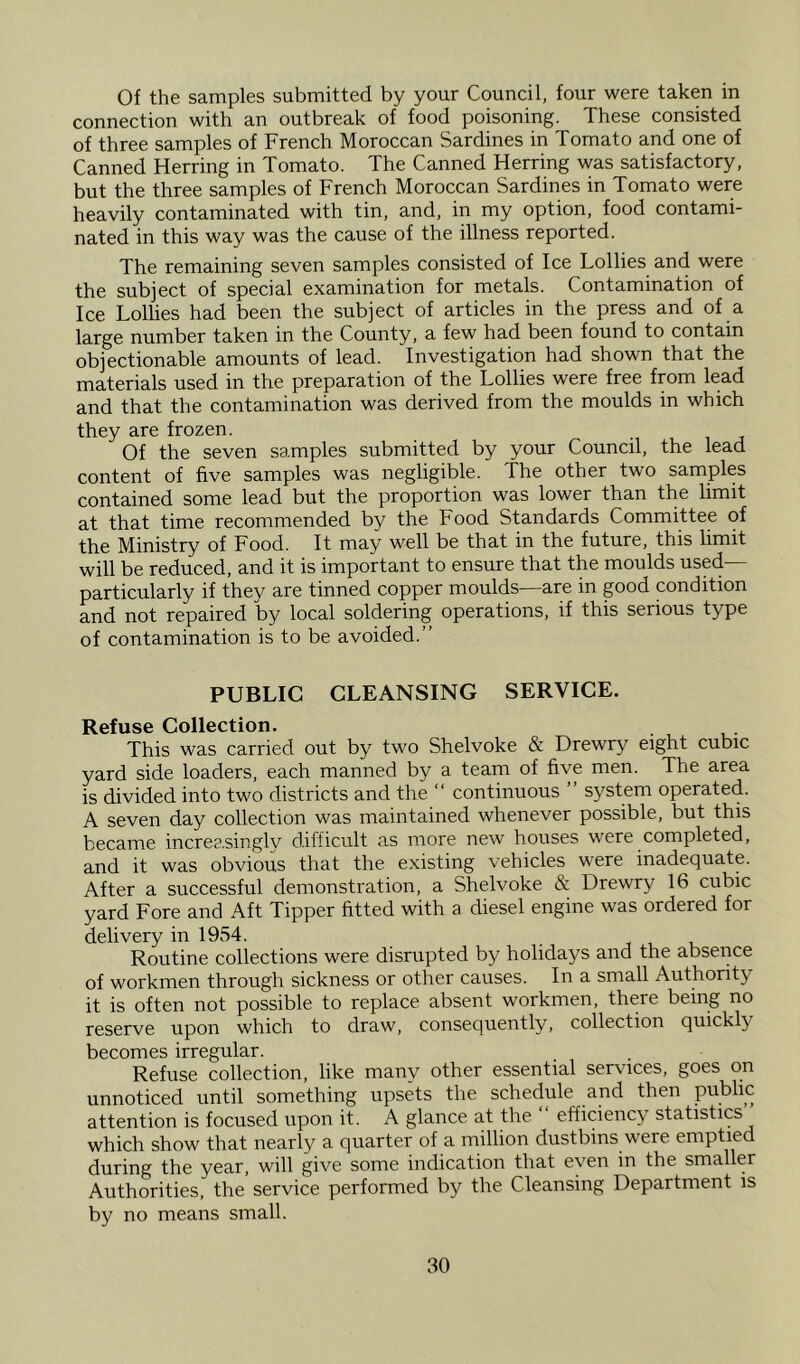 Of the samples submitted by your Council, four were taken in connection with an outbreak of food poisoning. These consisted of three samples of French Moroccan Sardines in Tomato and one of Canned Herring in Tomato. The Canned Herring was satisfactory, but the three samples of French Moroccan Sardines in Tomato were heavily contaminated with tin, and, in my option, food contami- nated in this way was the cause of the illness reported. The remaining seven samples consisted of Ice Lollies and were the subject of special examination for metals. Contamination of Ice Lollies had been the subject of articles in the press and of a large number taken in the County, a few had been found to contain objectionable amounts of lead. Investigation had shown that the materials used in the preparation of the Lollies were free from lead and that the contamination was derived from the moulds in which they are frozen. Of the seven samples submitted by your Council, the lead content of five samples was negligible. The other two samples contained some lead but the proportion was lower than the limit at that time recommended by the Food Standards Committee of the Ministry of Food. It may well be that in the future, this limit will be reduced, and it is important to ensure that the moulds used— particularly if they are tinned copper moulds—are in good condition and not repaired by local soldering operations, if this serious type of contamination is to be avoided.” PUBLIC CLEANSING SERVICE. Refuse Collection. This was carried out by two Shelvoke & Drewry eight cubic yard side loaders, each manned by a team of five men. The area is divided into two districts and the ” continuous system operated. A seven day collection was maintained whenever possible, but this became increasingly difficult as more new houses were completed, and it was obvious that the existing vehicles were inadequate. After a successful demonstration, a Shelvoke & Drewry 16 cubic yard Fore and Aft Tipper fitted with a diesel engine was ordered for delivery in 1954. Routine collections were disrupted by holidays and the absence of workmen through sickness or other causes. In a small Authority it is often not possible to replace absent workmen, there being no reserve upon which to draw, consequently, collection quickly becomes irregular. Refuse collection, like many other essential servaces, goes on unnoticed until something upsets the schedule and then Public attention is focused upon it. A glance at the efficiency statistics which show that nearly a quarter of a million dustbins were emptied during the year, will give some indication that even in the smaller Authorities, the service performed by the Cleansing Department is by no means small.