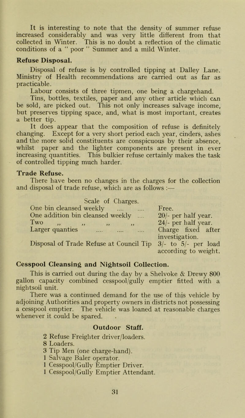 It is interesting to note that the density of summer refuse increased considerably and was very little different from that collected in Winter. This is no doubt a reflection of the climatic conditions of a “ poor ” Summer and a mild Winter. Refuse Disposal. Disposal of refuse is by controlled tipping at Dailey Lane. Ministry of Health recommendations are carried out as far as practicable. Labour consists of three tipmen, one being a chargehand. Tins, bottles, textiles, paper and any other article which CA.n be sold, are picked out. This not only increases salvage income, but preserves tipping space, and, what is most important, creates a better tip. It does appear that the composition of refuse is definitely changing. Except for a very short period each year, cinders, ashes and the more solid constituents are conspicuous by their absence, whilst paper and the lighter components are present in ever increasing quantities. This bulkier refuse certainly makes the task of controlled tipping much harder. Trade Refuse. There have been no changes in the charges for the collection and disposal of trade refuse, which are as follows :— Scale of Charges. One bin cleansed weekly One addition bin cleansed weekly .... Two Larger quanties Disposal of Trade Refuse at Council Tip Free. 20/- per half year. 24/- per half year. Charge fixed after investigation. 3/- to 5/- per load according to weight. Cesspool Cleansing and Nightsoil Collection. This is carried out during the day by a Shelvoke & Drewy 800 gallon capacity combined cesspool/gully emptier fitted with a nightsoil unit. There was a continued demand for the use of this vehicle by adjoining Authorities and property owners in districts not possessing a cesspool emptier. The vehicle was loaned at reasonable charges whenever it could be spared. Outdoor Staff. 2 Refuse Freighter driver/loaders. 8 Loaders. 3 Tip Men (one charge-hand). 1 Salvage Baler operator. 1 Cesspool/Gully Emptier Driver. 1 Cesspool/Gully Emptier Attendant.