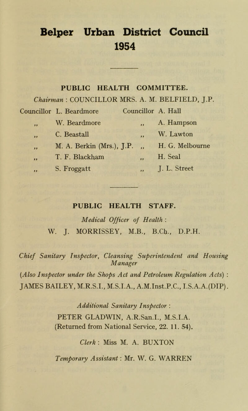 Helper Urban District Council 1954 PUBLIC HEALTH COMMITTEE. Chairman \ COUNCILLOR MRS. A. M. BELFIELD, J.P. Councillor L. Beardmore Councillor A. Hall W. Beardmore C. Beastall M. A. Berkin (Mrs.), J.P. T. F. Blackham S. Froggatt A. Hampson W. Lawton H. G. Melbourne H. Seal J. L. Street PUBLIC HEALTH STAFF. Medical Officer of Health : W. J. MORRISSEY, M.B., B.Cb., D.P.H. Chief Sanitary Inspector, Cleansing Superintendent and Housing Manager [Also Inspector under the Shops Act and Petroleum Regulation Acts) : JAMES BAILEY, M.R.S.I., M.S.I.A., A.M.Inst.P.C., I.S.A.A.(DIP). Additional Sanitary Inspector : PETER GLADWIN, A.R.San.L, M.S.I.A. (Returned from National Service, 22. 11. 54). Clerk : Miss M. A. BUXTON Temporary Assistant: Mr. W. G. WARREN