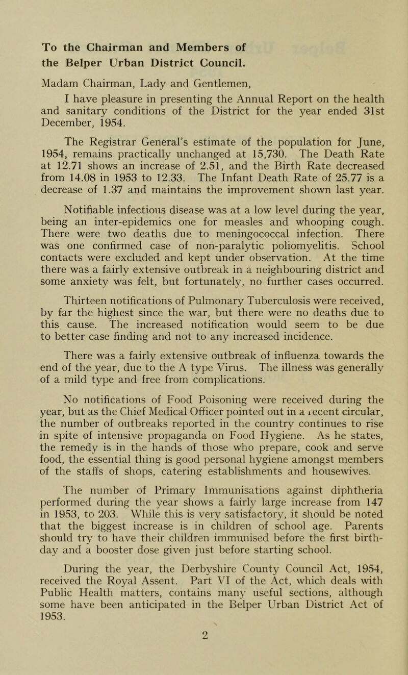 To the Chairman and Members of the Belper Urban District Council. Madam Chairman, Lady and Gentlemen, I have pleasure in presenting the Annual Report on the health and sanitary conditions of the District for the year ended 31st December, 1954. The Registrar General’s estimate of the population for June, 1954, remains practically unchanged at 15,730. The Death Rate at 12.71 shows an increase of 2.51, and the Birth Rate decreased from 14.08 in 1953 to 12.33. The Infant Death Rate of 25.77 is a decrease of 1.37 and maintains the improvement shown last year. Notifiable infectious disease was at a low level during the year, being an inter-epidemics one for measles and whooping cough. There were two deaths due to meningococcal infection. There was one confirmed case of non-paralytic poliomyelitis. School contacts were excluded and kept under observation. At the time there was a fairly extensive outbreak in a neighbouring district and some anxiety was felt, but fortunately, no further cases occurred. Thirteen notifications of Pulmonary Tuberculosis were received, by far the highest since the war, but there were no deaths due to this cause. The increased notification would seem to be due to better case finding and not to any increased incidence. There was a fairly extensive outbreak of influenza towards the end of the year, due to the A type Virus. The illness was generally of a mild type and free from complications. No notifications of Food Poisoning were received during the year, but as the Chief Medical Officer pointed out in a lecent circular, the number of outbreaks reported in the country continues to rise in spite of intensive propaganda on Food Hygiene. As he states, the remedy is in the hands of those who prepare, cook and serve food, the essential thing is good personal hygiene amongst members of the staffs of shops, catering establishments and housewives. Tlie number of Primary Immunisations against diphtheria performed during the j^ear shows a fairl}^ large increase from 147 in 1953, to 203. While this is very satisfactory, it should be noted that the biggest increase is in children of school age. Parents should try to have their children immunised before the first birth- day and a booster dose given just before starting school. During the year, the Derbyshire County Council Act, 1954, received the Royal Assent. Part \T of the Act, which deals with Public Health matters, contains man}- useful sections, although some have been anticipated in the Belper Urban District Act of