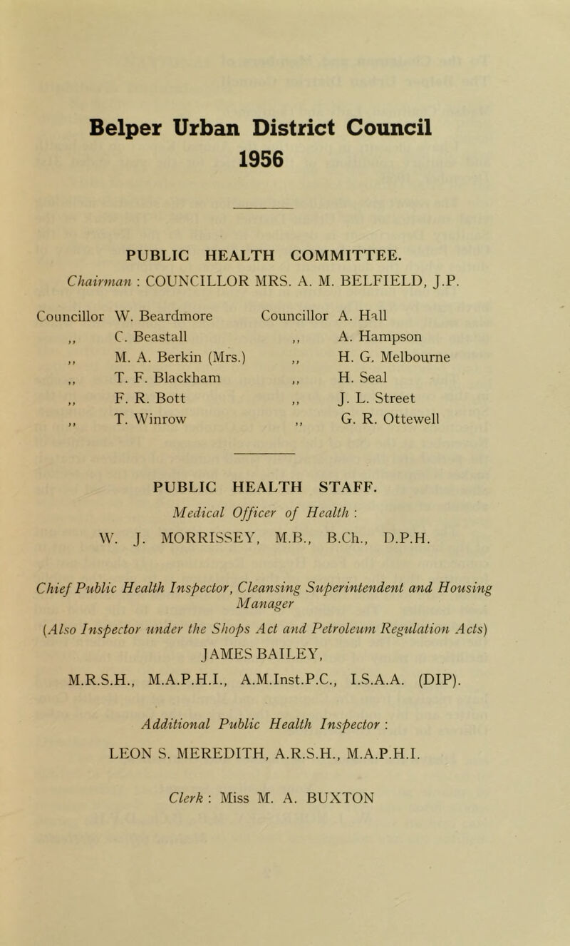 Helper Urban District Council 1956 PUBLIC HEALTH COMMITTEE. Chairman : COUNCILLOR MRS. A. M. BELFIELD, J.P Councillor W. Beardmore ,, C. Beastall ,, M. A. Berkin (Mrs.) ,, T. F. Blackham ,, F. R. Bott ,, T. Winrow Councillor A. Hall ,, A. Hampson ,, H. G. Melbourne „ H. Seal ,, J. L. Street ,, G. R. Ottewell PUBLIC HEALTH STAFF. Medical Officer of Health : W. J. MORRISSEY, M.B., B.Ch., D.P.H. Chief Public Health Inspector, Cleansing Superintendent and Housing Manager {Also Inspector under the Shops Act and Petroleum Regulation Acts) JAMES BAILEY, M.R.S.H., M.A.P.H.I., A.M.Inst.P.C., I.S.A.A. (DIP). Additional Public Health Inspector : LEON S. MEREDITH, A.R.S.H., M.A.P.H.I. Clerk : Miss M. A. BUXTON