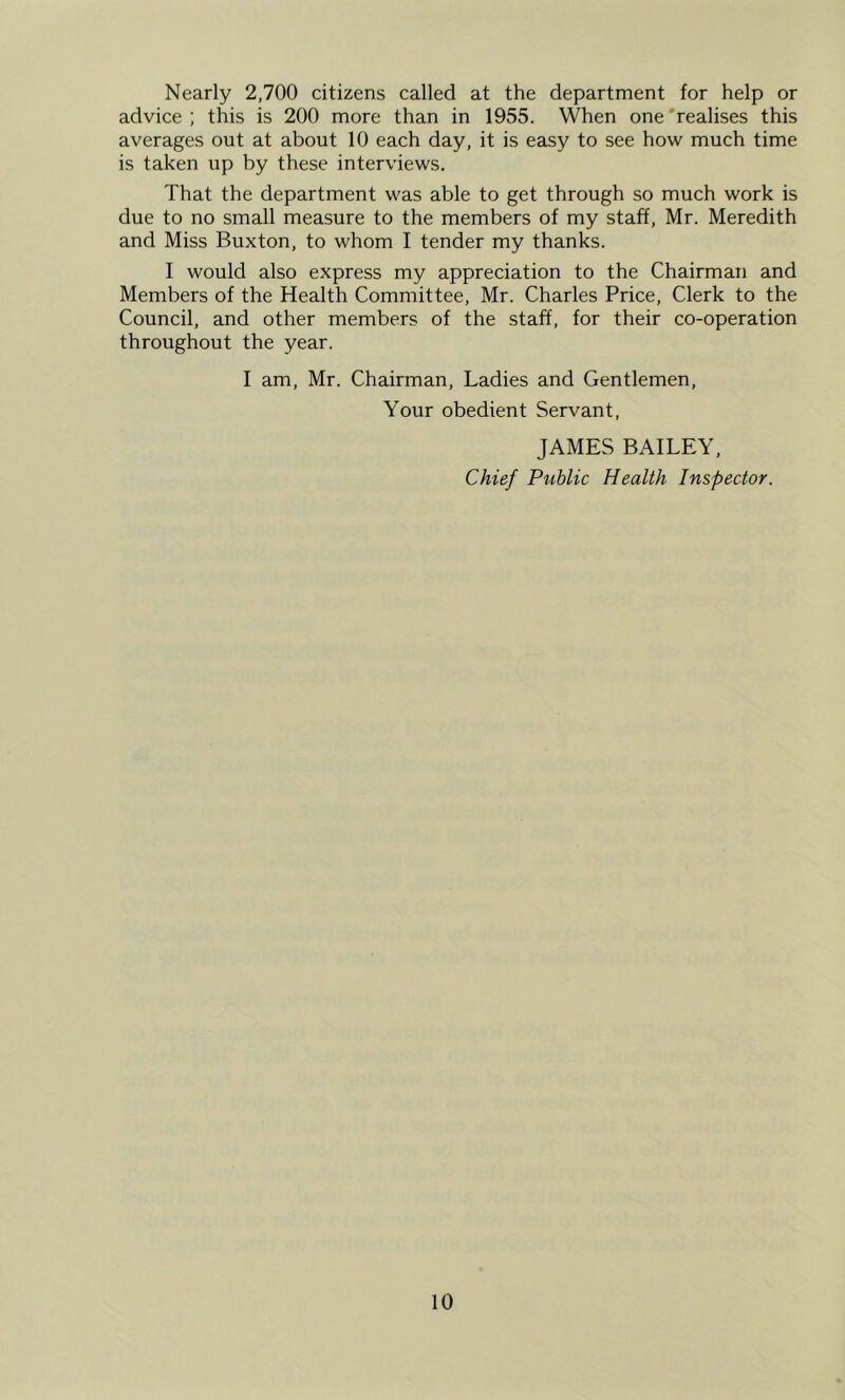 Nearly 2,700 citizens called at the department for help or advice ; this is 200 more than in 1955. When one 'realises this averages out at about 10 each day, it is easy to see how much time is taken up by these interviews. That the department was able to get through so much work is due to no small measure to the members of my staff, Mr. Meredith and Miss Buxton, to whom I tender my thanks. I would also express my appreciation to the Chairman and Members of the Health Committee, Mr. Charles Price, Clerk to the Council, and other members of the staff, for their co-operation throughout the year. I am, Mr. Chairman, Ladies and Gentlemen, Your obedient Servant, JAMES BAILEY, Chief Public Health Inspector.