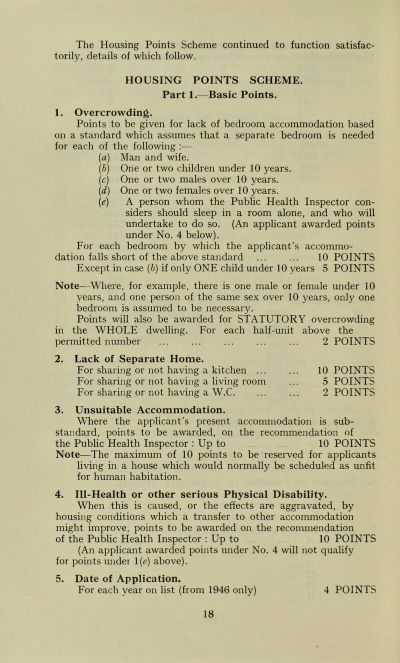 The Housing Points Scheme continued to function satisfac- torily, details of which follow. HOUSING POINTS SCHEME. Part 1.—Basic Points. 1. Overcrowding. Points to be given for lack of bedroom accommodation based on a standard which assumes that a separate bedroom is needed for each of the following :— [a) Man and wife. {h) One or two children under 10 years. (c) One or two males over 10 years. {d) One or two females over 10 years. (e) A person whom the Public Health Inspector con- siders should sleep in a room alone, and who will undertake to do so. (An applicant awarded points under No. 4 below). For each bedroom by which the applicant’s accommo- dation falls short of the above standard ... ... 10 POINTS Except in case (b) if only ONE child under 10 years 5 POINTS Note—Where, for example, there is one male or female under 10 years, and one person of the same sex over 10 years, onl}' one bedroom is assumed to be necessary. Points will also be awarded for STATUTORY overcrowding in the WHOLE dwelling. Eor each half-unit above the permitted number ... ... ... ... ... 2 POINTS 2. Lack of Separate Home. Eor sharing or not having a kitchen ... ... 10 POINTS Eor sharing or not having a living room ... 5 POINTS For sharing or not having a W.C. ... ... 2 POINTS 3. Unsuitable Accommodation. Where the applicant’s present accommodation is sub- standard, points to be awarded, on the recommendation of the Public Health Inspector : Up to 10 POINTS Note—The maximum of 10 points to be reserved for applicants living in a house which would normally be scheduled as unfit for human habitation. 4. Ill-Health or other serious Physical Disability. When this is caused, or the effects are aggravated, by housing conditions which a transfer to other accommodation might improve, points to be awarded on the recommendation of the Public Health Inspector : Up to 10 POINTS (An applicant awarded points under No. 4 will not qualify for points under 1(e) above). 5. Date of Application. For each year on list (from 1946 only) 4 POINTS