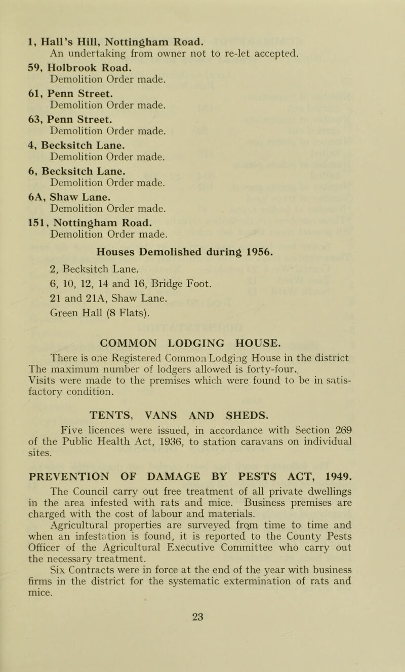 1, Hall’s Hill, Nottingham Road. An undertaking from owner not to re-let accepted. 59, Holbrook Road. Demolition Order made. 61, Penn Street. Demolition Order made. 63, Penn Street. Demolition Order made. 4, Becksitch Lane. Demolition Order made. 6, Becksitch Lane. Demolition Order made. 6A, Shaw Lane. Demolition Order made. 151, Nottingham Road. Demolition Order made. Houses Demolished during 1956. 2, Becksitch Lane. 6, 10, 12, 14 and 16, Bridge Foot. 21 and 21A, Shaw Lane. Green Hall (8 Flats). COMMON LODGING HOUSE. There is one Registered Common Lodging House in the district The maximum number of lodgers allowed is forty-four.. Visits were made to the premises which were found to be in satis- factory condition. TENTS, VANS AND SHEDS. Five licences were issued, in accordance with Section 269 of the Public Health Act, 1936, to station caravans on individual sites. PREVENTION OF DAMAGE BY PESTS ACT, 1949. The Council carry out free treatment of all private dwellings in the area infested with rats and mice. Business premises are charged with the cost of labour and materials. Agricultural properties are surveyed fro.m time to time and when an infestation is found, it is reported to the County Pests Officer of the Agricultural E.xecutive Committee who carry out the necessary treatment. Six Contracts were in force at the end of the year with business firms in the district for the systematic extermination of rats and mice.