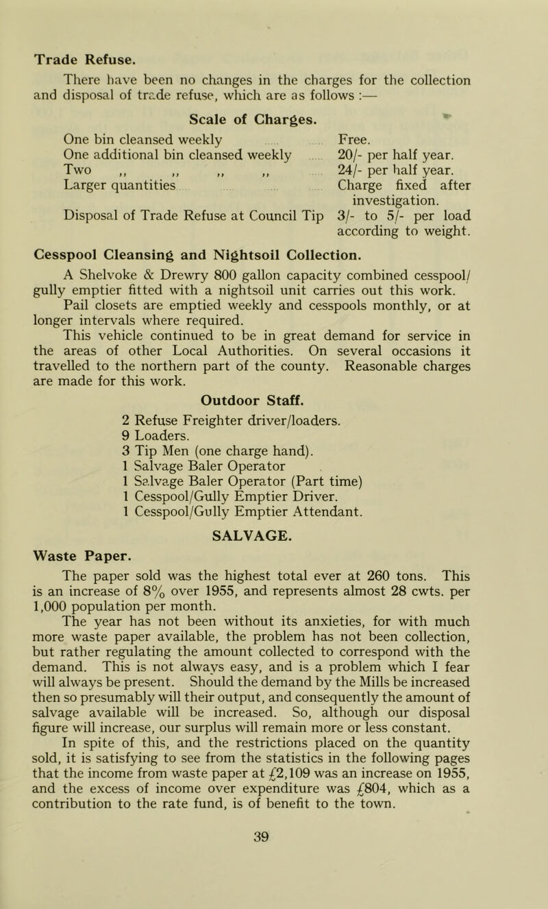 Trade Refuse. There have been no changes in the charges for the collection and disposal of trade refuse, which are as follows :— Scale of Charges. One bin cleansed weekly One additional bin cleansed weekly Two Larger quantities Disposal of Trade Refuse at Council Tip Free. 20/- per half year. 24/- per half year. Charge fixed after investigation. 3/- to 5/- per load according to weight. Cesspool Cleansing and Nightsoil Collection. A Shelvoke & Drewry 800 gallon capacity combined cesspool/ gully emptier fitted with a nightsoil unit carries out this work. Pail closets are emptied weekly and cesspools monthly, or at longer intervals where required. This vehicle continued to be in great demand for service in the areas of other Local Authorities. On several occasions it travelled to the northern part of the county. Reasonable charges are made for this work. Outdoor Staff. 2 Refuse Freighter driver/loaders. 9 Loaders. 3 Tip Men (one charge hand). 1 Salvage Baler Operator 1 Salvage Baler Operator (Part time) 1 Cesspool/Gully Emptier Driver. 1 Cesspool/Gully Emptier Attendant. SALVAGE. Waste Paper. The paper sold was the highest total ever at 260 tons. This is an increase of 8% over 1955, and represents almost 28 cwts. per 1,000 population per month. The year has not been without its anxieties, for with much more waste paper available, the problem has not been collection, but rather regulating the amount collected to correspond with the demand. This is not always easy, and is a problem which I fear will always be present. Should the demand by the Mills be increased then so presumably will their output, and consequently the amount of salvage available will be increased. So, although our disposal figure will increase, our surplus will remain more or less constant. In spite of this, and the restrictions placed on the quantity sold, it is satisfying to see from the statistics in the following pages that the income from waste paper at £2,\09 was an increase on 1955, and the excess of income over expenditure was £804, which as a contribution to the rate fund, is of benefit to the town.