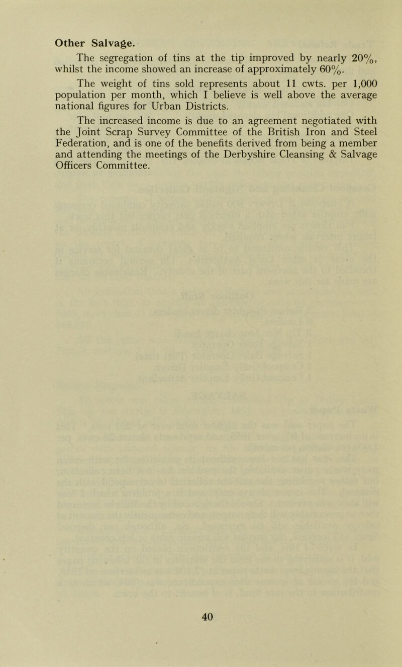 Other Salvage. The segregation of tins at the tip improved by nearly 20%, whilst the income showed an increase of approximately 60%. The weight of tins sold represents about 11 cwts. per 1,000 population per month, which I believe is well above the average national figures for Urban Districts. The increased income is due to an agreement negotiated with the Joint Scrap Survey Committee of the British Iron and Steel Federation, and is one of the benefits derived from being a member and attending the meetings of the Derbyshire Cleansing & Salvage Officers Committee.
