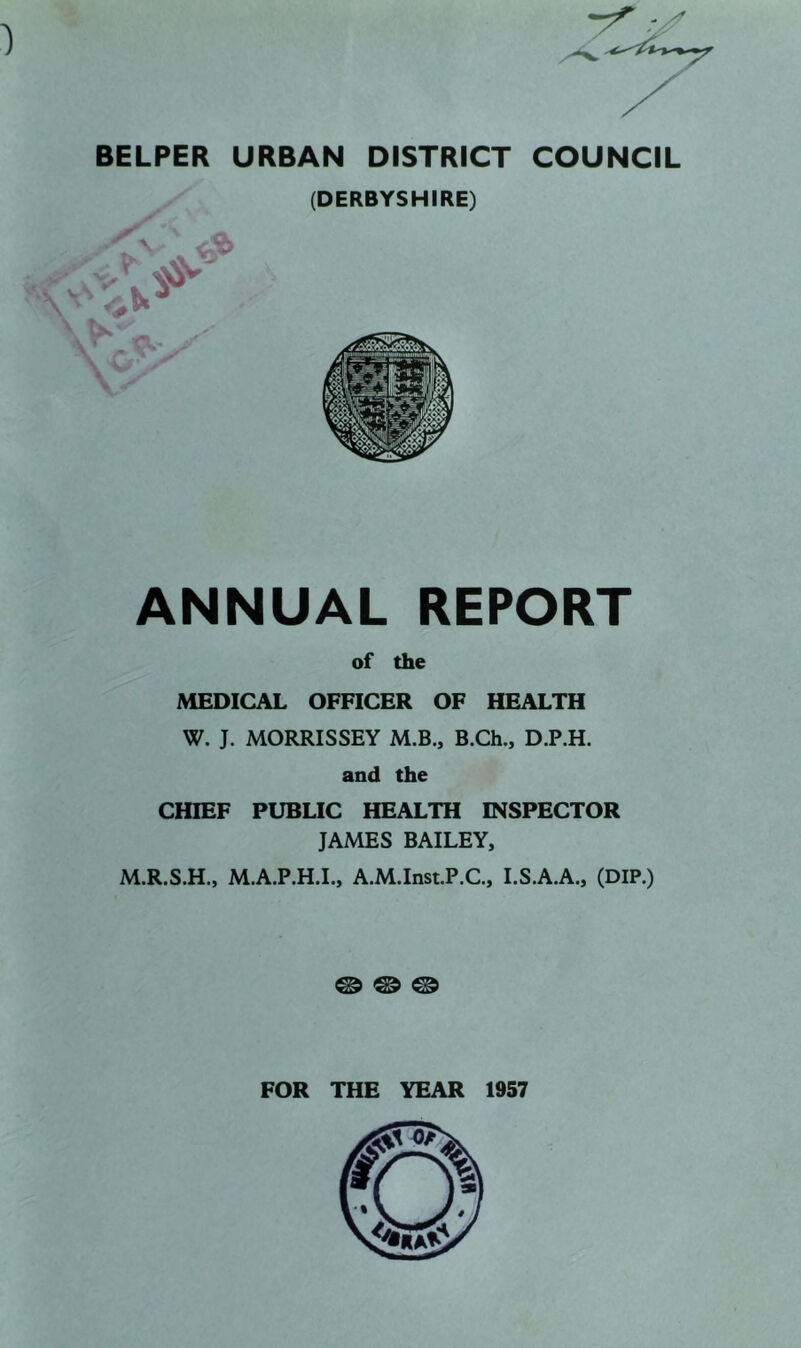 BELPER URBAN DISTRICT COUNCIL (DERBYSHIRE) ANNUAL REPORT of the MEDICAL OFFICER OF HEALTH W. J. MORRISSEY M.B., B.Ch., D.P.H. and the CHIEF PUBLIC HEALTH INSPECTOR JAMES BAILEY, M.R.S.H., M.A.P.H.L, A.M.Inst.P.C, I.S.A.A., (DIP.) ® ® ® FOR THE YEAR 1957