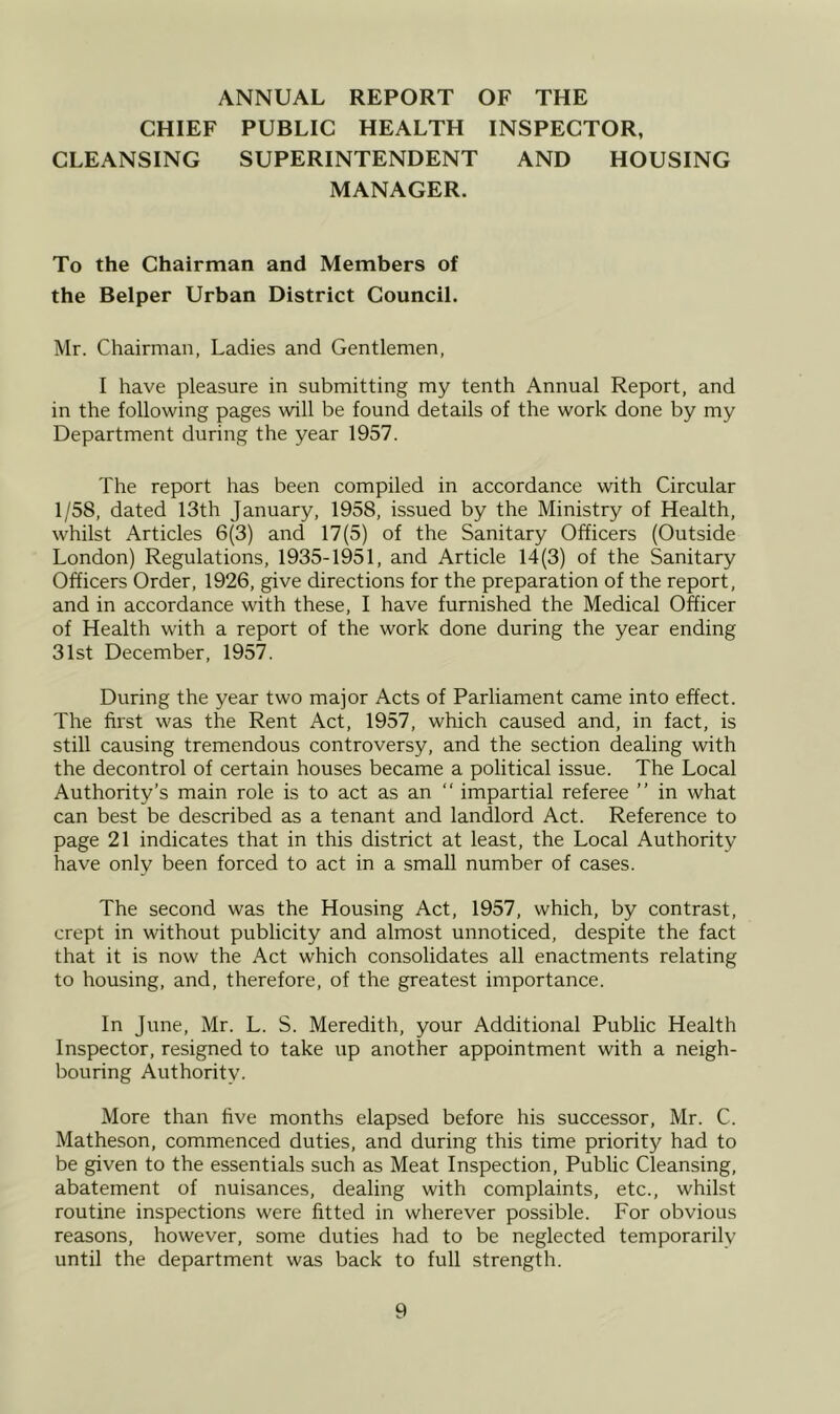 ANNUAL REPORT OF THE CHIEF PUBLIC HEALTH INSPECTOR, CLEANSING SUPERINTENDENT AND HOUSING MANAGER. To the Chairman and Members of the Belper Urban District Council. Mr. Chairman, Ladies and Gentlemen, I have pleasure in submitting my tenth Annual Report, and in the following pages will be found details of the work done by my Department during the year 1957. The report has been compiled in accordance with Circular 1/58, dated 13th January, 1958, issued by the Ministry of Health, whilst Articles 6(3) and 17(5) of the Sanitary Officers (Outside London) Regulations, 1935-1951, and Article 14(3) of the Sanitary Officers Order, 1926, give directions for the preparation of the report, and in accordance with these, I have furnished the Medical Officer of Health with a report of the work done during the year ending 31st December, 1957. During the year two major Acts of Parliament came into effect. The first was the Rent Act, 1957, which caused and, in fact, is still causing tremendous controversy, and the section dealing with the decontrol of certain houses became a political issue. The Local Authority’s main role is to act as an “ impartial referee ” in what can best be described as a tenant and landlord Act. Reference to page 21 indicates that in this district at least, the Local Authority have only been forced to act in a small number of cases. The second was the Housing Act, 1957, which, by contrast, crept in without publicity and almost unnoticed, despite the fact that it is now the Act which consolidates all enactments relating to housing, and, therefore, of the greatest importance. In June, Mr. L. S. Meredith, your Additional Public Health Inspector, resigned to take up another appointment with a neigh- bouring Authority. More than five months elapsed before his successor, Mr. C. Matheson, commenced duties, and during this time priority had to be given to the essentials such as Meat Inspection, Public Cleansing, abatement of nuisances, dealing with complaints, etc., whilst routine inspections were fitted in wherever possible. For obvious reasons, however, some duties had to be neglected temporarily until the department was back to full strength.
