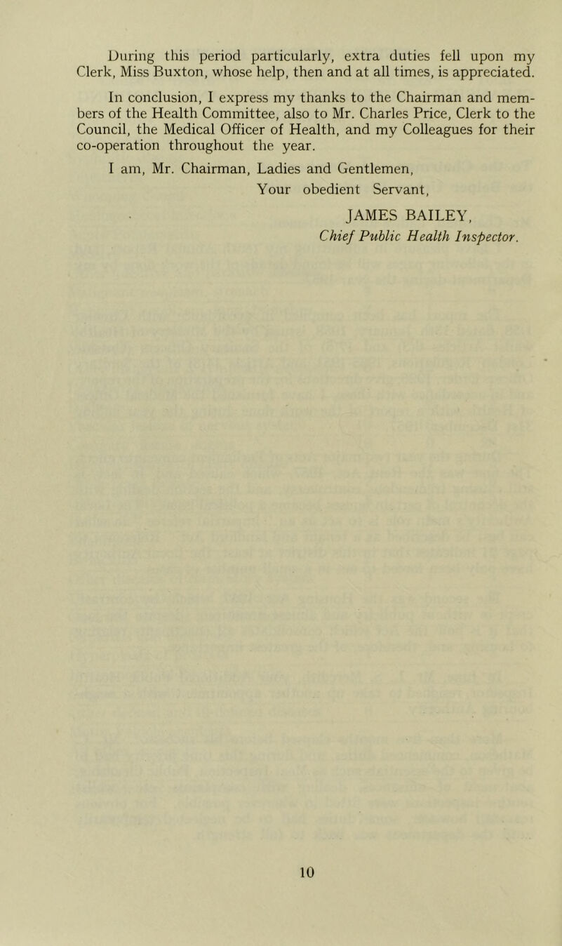 During this period particularly, extra duties fell upon my Clerk, Miss Buxton, whose help, then and at all times, is appreciated. In conclusion, I express my thanks to the Chairman and mem- bers of the Health Committee, also to Mr. Charles Price, Clerk to the Council, the Medical Officer of Health, and my Colleagues for their co-operation throughout the year. I am, Mr. Chairman, Ladies and Gentlemen, Your obedient Servant, JAMES BAILEY. Chief Public Health Inspector.