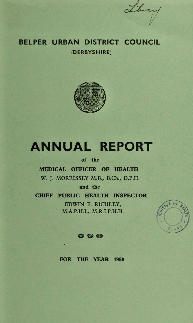 BELPER URBAN DISTRICT COUNCIL (DERBYSHIRE) ANNUAL REPORT of the MEDICAL OFFICER OF HEALTH W. J. MORRISSEY M.B., B.Ch., D.P.H. and the CHIEF PUBLIC HEALTH INSPECTOR EDWIN F. RICHLEY, M.A.P.H.I., M.R.I.P.H.H. ® ® ® FOR THE YEAR 1959