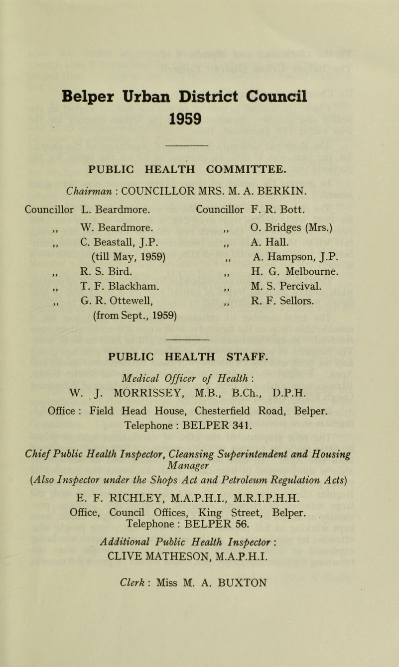 1959 PUBLIC HEALTH COMMITTEE. Chairman : COUNCILLOR MRS. M. A. BERKIN. Councillor L. Beardmore. ,, W. Beardmore. ,, C. Beastall, J.P. (till May, 1959) ,, R. S. Bird. „ T. F. Blackham. ,, G. R. Ottewell, (from Sept., 1959) Councillor F. R. Bott. ,, O. Bridges (Mrs.) A. Hall. ,, A. Hampson, J.P. „ H. G. Melbourne. ,, M. S. Percival. ,, R. F. Sellors. PUBLIC HEALTH STAFF. Medical Officer of Health : W. J. MORRISSEY, M.B., B.Ch., D.P.H. Office : Field Head House, Chesterfield Road, Belper. Telephone : BELPER 341. Chief Public Health Inspector, Cleansing Superintendent and Housing Manager {Also Inspector under the Shops Act and Petroleum Regulation Acts) E. F. RICHLEY, M.A.P.H.I., M.R.I.P.H.H. Office, Council Offices, King Street, Belper. Telephone ; BELPER 56. Additional Public Health Inspector: CLIVE MATHESON, M.A.P.H.I. Clerk : Miss M. A. BUXTON