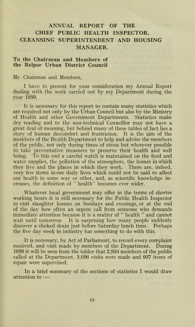 ANNUAL REPORT OF THE CHIEF PUBLIC HEALTH INSPECTOR, CLEANSING SUPERINTENDENT AND HOUSING MANAGER. To the Chairman and Members of the Belper Urban District Council Mr. Chairman and Members, I have to present for your consideration my Annual Report dealing with the work carried out by my Department during the year 1959. It is necessary for this report to contain many statistics which are required not only by the Urban Council but also by the Ministry of Health and other Government Departments. Statistics make dry reading and to the non-technical Councillor may not have a great deal of meaning, but behind many of these tables of fact lies a story of human discomfort and frustration. It is the aim of the members of the Health Department to help and advise the members of the public, not only during times of stress but wherever possible to take preventative measures to preserve their health and well being. To this end a careful watch is maintained on the food and water supplies, the pollution of the atmosphere, the homes in which they live and the places in which they work. There are, indeed, very few items in our daily lives which could not be said to affect our health in some way or other, and, as scientific knowledge in- creases, the definition of “ health” becomes ever wider. Whatever local government may offer in the terms of shorter working hours it is still necessary for the Public Health Inspector to visit slaughter houses on Sundays and evenings, or at the end of the day how often an urgent call from someone who demands immediate attention because it is a matter of “ health ” and cannot wait until tomorrow. It is surprising how many people suddenly discover a choked drain just before Saturday lunch time. Perhaps the five day week in industry has something to do with this. It is necessary, by Act of Parliament, to record every complaint received, and visit made by members of the Department. During 1959 it will be seen from the tables that 2,934 members of the pubUc called at the Department, 3,056 visits were made and 937 items of repair were supervised. In a brief summary of the sections of statistics I would draw attention to :—
