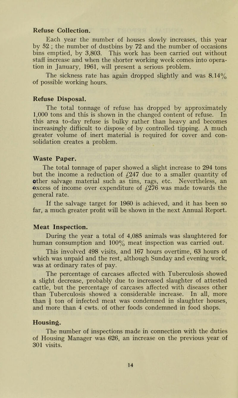 Refuse Collection. Each year the number of houses slowly increases, this year by 52 ; the number of dustbins by 72 and the number of occasions bins emptied, by 3,803. This work has been carried out without staff increase and when the shorter working week comes into opera- tion in January, 1961, will present a serious problem. The sickness rate has again dropped slightly and was 8.14% of possible working hours. Refuse Disposal. The total tonnage of refuse has dropped by approximately 1,000 tons and this is shown in the changed content of refuse. In this area to-day refuse is bulky rather than heavy and becomes increasingly difficult to dispose of by controlled tipping. A much greater volume of inert material is required for cover and con- solidation creates a problem. Waste Paper. The total tonnage of paper showed a slight increase to 294 tons but the income a reduction of £247 due to a smaller quantity of other salvage material such as tins, rags, etc. Nevertheless, an excess of income over expenditure of £276 was made towards the general rate. If the salvage target for 1960 is achieved, and it has been so far, a much greater profit wiU be shown in the next Annual Report. Meat Inspection. During the year a total of 4,085 animals was slaughtered for human consumption and 100% meat inspection was carried out. This involved 498 visits, and 167 hours overtime, 63 hours of which was unpaid and the rest, although Sunday and evening work, was at ordinary rates of pay. The percentage of carcases affected with Tuberculosis showed a slight decrease, probably due to increased slaughter of attested cattle, but the percentage of carcases affected with diseases other than Tuberculosis showed a considerable increase. In all, more than ^ ton of infected meat was condemned in slaughter houses, and more than 4 cwts. of other foods condemned in food shops. Housing. The number of inspections made in connection with the duties of Housing Manager was 626, an increase on the previous year of 301 visits.