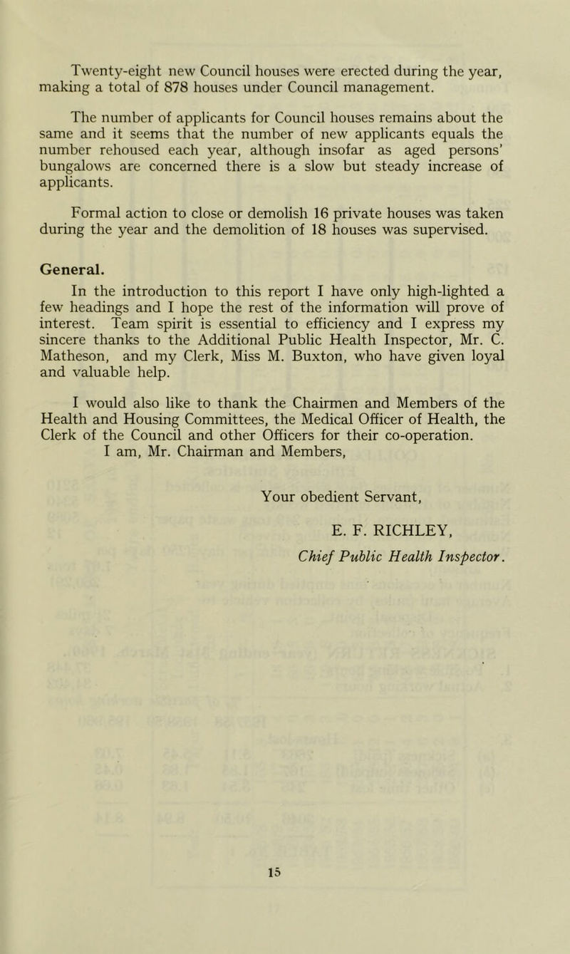 Twenty-eight new Council houses were erected during the year, making a total of 878 houses under Council management. The number of applicants for Council houses remains about the same and it seems that the number of new applicants equals the number rehoused each year, although insofar as aged persons’ bungalows are concerned there is a slow but steady increase of applicants. Formal action to close or demolish 16 private houses was taken during the year and the demolition of 18 houses was supervised. General. In the introduction to this report I have only high-lighted a few headings and I hope the rest of the information will prove of interest. Team spirit is essential to efficiency and I express my sincere thanks to the Additional Public Health Inspector, Mr. C. Matheson, and my Clerk, Miss M. Buxton, who have given loyal and valuable help. I would also like to thank the Chairmen and Members of the Health and Housing Committees, the Medical Officer of Health, the Clerk of the Council and other Officers for their co-operation. I am, Mr. Chairman and Members, Your obedient Servant, E. F. RICHLEY, Chief Public Health Inspector.