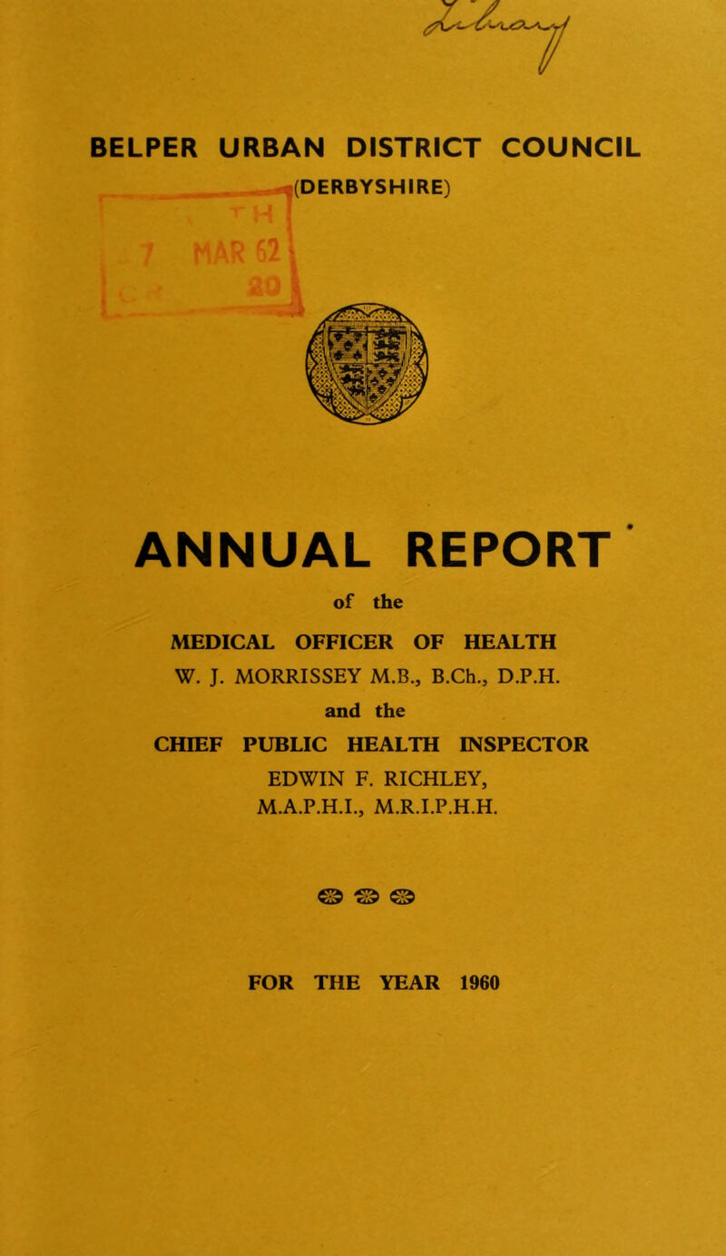 BELPER URBAN DISTRICT COUNCIL (DERBYSHIRE) ANNUAL REPORT of the MEDICAL OFFICER OF HEALTH W. J. MORRISSEY M.B., B.Ch., D.P.H. and the CHIEF PUBLIC HEALTH INSPECTOR EDWIN F. RICHLEY, M.A.P.H.I., M.R.I.P.H.H. © © © FOR THE YEAR 1960