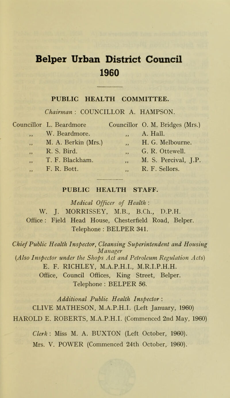 1960 PUBLIC HEALTH COMMITTEE. Chairman : COUNCILLOR A. HAMPSON. Councillor L. Beardmore ,, W. Beardmore. Councillor 0. M. Bridges (Mrs.) A. Hall. H. G. Melbourne. G. R. Ottewell. M. S. Percival, J.P. R. F. Sellors. M. A. Berkin (Mrs.) R. S. Bird. T. F. Blackham. F. R. Bott. PUBLIC HEALTH STAFF. Medical Officer of Health : W. J. MORRISSEY, M.B., B.Ch., D.P.H. Office : Field Head House, Chesterfield Road, Belper. Telephone : BELPER 341. Chief Public Health Inspector, Cleansing Superintendent and Housing Manager (Also Inspector under the Shops Act and Petroleum Regulation Acts) E. F. RICHLEY, M.A.P.H.I., M.R.I.P.H.H. Office, Council Offices, King Street, Belper. Telephone : BELPER 56. Additional Public Health Inspector : CLIVE MATHESON, M.A.P.H.I. (Left January, 1960) HAROLD E. ROBERTS, M.A.P.H.I. (Commenced 2nd May, 1960) Clerk : Miss M. A. BUXTON (Left October, 1960). Mrs. V. POWER (Commenced 24th October, 1960).