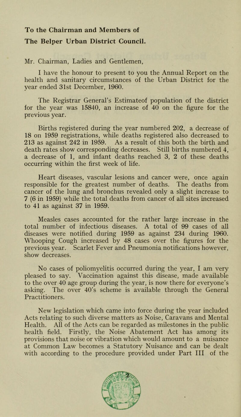 To the Chairman and Members of The Belper Urban District Council. Mr. Chairman, Ladies and Gentlemen, I have the honour to present to you the Annual Report on the health and sanitary circumstances of the Urban District for the year ended 31st December, 1960. The Registrar General’s Estimateof population of the district for the year was 15840, an increase of 40 on the figure for the previous year. Births registered during the year numbered 202, a decrease of 18 on 1959 registrations, while deaths registered also decreased to 213 as against 242 in 1959. As a result of this both the birth and death rates show corresponding decreases. Still births numbered 4, a decrease of 1, and infant deaths reached 3, 2 of these deaths occurring within the first week of life. Heart diseases, vascular lesions and cancer were, once again responsible for the greatest number of deaths. The deaths from cancer of the lung and bronchus revealed only a slight increase to 7 (6 in 1959) while the total deaths from cancer of all sites increased to 41 as against 37 in 1959. Measles cases accounted for the rather large increase in the total number of infectious diseases. A total of 99 cases of all diseases were notified during 1959 as against 234 during 1960. Whooping Cough increased by 48 cases over the figures for the previous year. Scarlet Fever and Pneumonia notifications however, show decreases. No cases of poliomyelitis occurred during the year, I am very pleased to say. Vaccination against this disease, made available to the over 40 age group during the year, is now there for everyone’s asking. The over 40’s scheme is available through the General Practitioners. New legislation which came into force during the year included Acts relating to such diverse matters as Noise, Caravans and Mental Health. All of the Acts can be regarded as milestones in the public health field. Firstly, the Noise Abatement Act has among its provisions that noise or vibration which would amount to a nuisance at Common Law becomes a Statutory Nuisance and can be dealt with according to the procedure provided under Part III of the