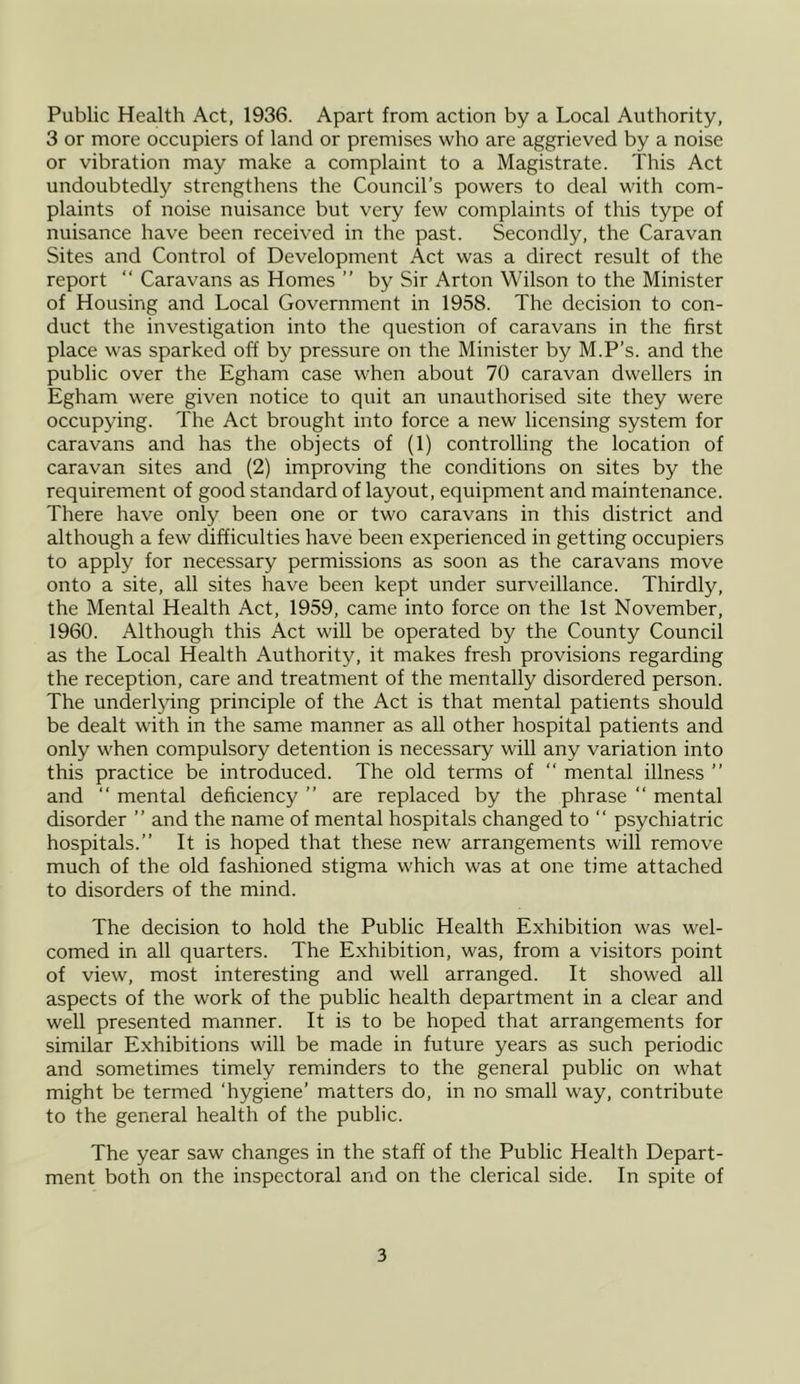 Public Health Act, 1936. Apart from action by a Local Authority, 3 or more occupiers of land or premises who are aggrieved by a noise or vibration may make a complaint to a Magistrate. This Act undoubtedly strengthens the Council’s powers to deal with com- plaints of noise nuisance but very few complaints of this type of nuisance have been received in the past. Secondly, the Caravan Sites and Control of Development Act was a direct result of the report “ Caravans as Homes ” by Sir Arton Wilson to the Minister of Housing and Local Government in 1958. The decision to con- duct the investigation into the question of caravans in the first place was sparked off by pressure on the Minister by M.P’s. and the public over the Egham case when about 70 caravan dwellers in Egham were given notice to quit an unauthorised site they were occupying. The Act brought into force a new licensing system for caravans and has the objects of (1) controlling the location of caravan sites and (2) improving the conditions on sites by the requirement of good standard of layout, equipment and maintenance. There have only been one or two caravans in this district and although a few difficulties have been experienced in getting occupiers to apply for necessary permissions as soon as the caravans move onto a site, all sites have been kept under surveillance. Thirdly, the Mental Health Act, 1959, came into force on the 1st November, 1960. Although this Act will be operated by the County Council as the Local Health Authority, it makes fresh provisions regarding the reception, care and treatment of the mentally disordered person. The underlying principle of the Act is that mental patients should be dealt with in the same manner as all other hospital patients and only when compulsory detention is necessary will any variation into this practice be introduced. The old terms of “ mental illness ” and “ mental deficiency ” are replaced by the phrase “ mental disorder ” and the name of mental hospitals changed to “ psychiatric hospitals.” It is hoped that these new arrangements will remove much of the old fashioned stigma which was at one time attached to disorders of the mind. The decision to hold the Public Health Exhibition was wel- comed in all quarters. The Exhibition, was, from a visitors point of view, most interesting and well arranged. It showed all aspects of the work of the public health department in a clear and well presented manner. It is to be hoped that arrangements for similar Exhibitions will be made in future years as such periodic and sometimes timely reminders to the general public on what might be termed ‘hygiene’ matters do, in no small way, contribute to the general health of the public. The year saw changes in the staff of the Public Health Depart- ment both on the inspectoral and on the clerical side. In spite of