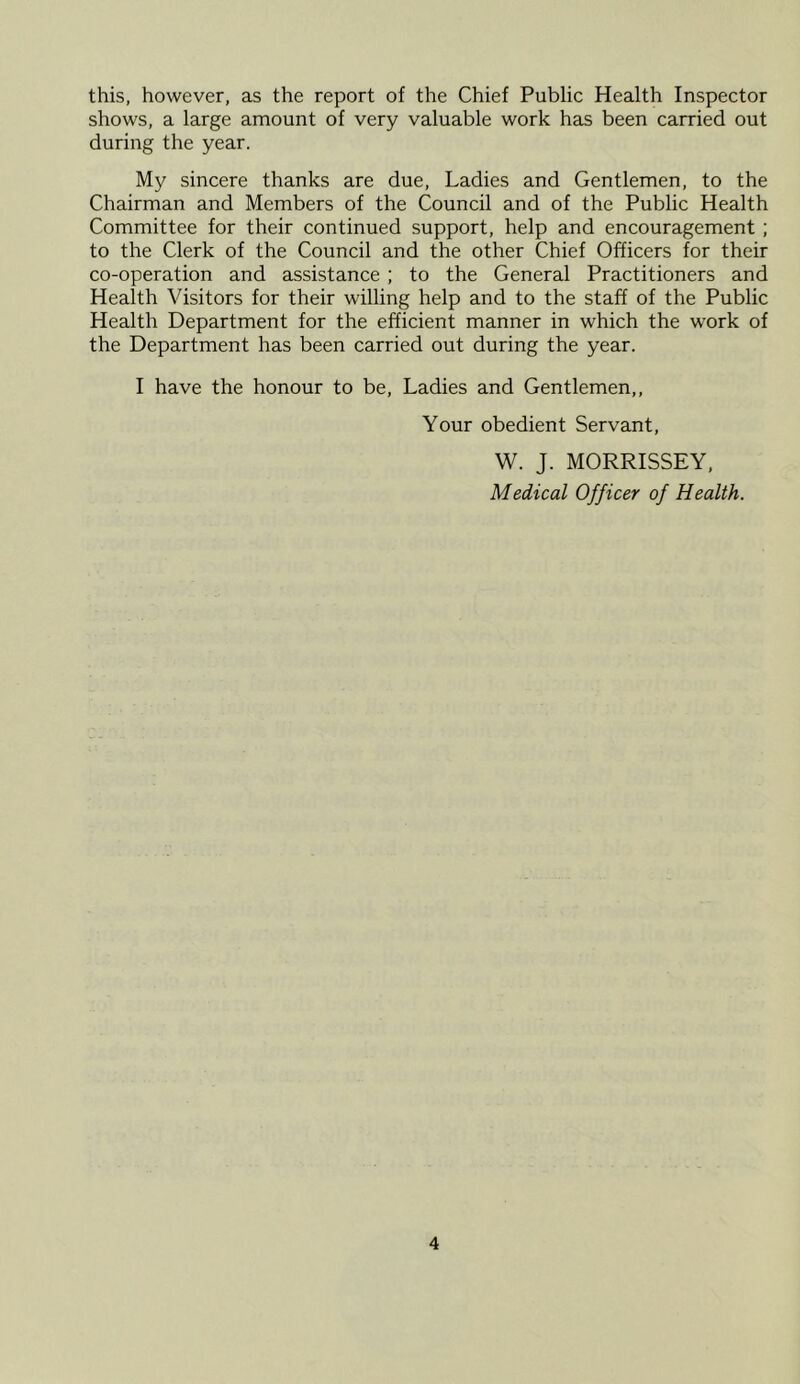 this, however, as the report of the Chief Public Health Inspector shows, a large amount of very valuable work has been carried out during the year. My sincere thanks are due, Ladies and Gentlemen, to the Chairman and Members of the Council and of the Public Health Committee for their continued support, help and encouragement ; to the Clerk of the Council and the other Chief Officers for their co-operation and assistance ; to the General Practitioners and Health Visitors for their willing help and to the staff of the Public Health Department for the efficient manner in which the work of the Department has been carried out during the year. I have the honour to be, Ladies and Gentlemen,, Your obedient Servant, W. J. MORRISSEY, Medical Officer of Health.