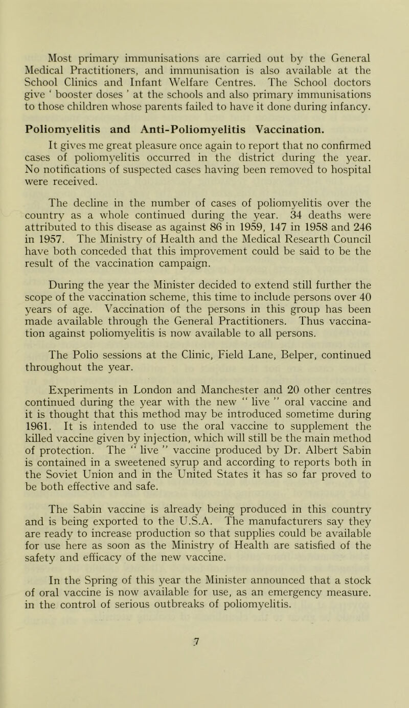 Most primary immunisations are carried out by the General Medical Practitioners, and immunisation is also available at the School Clinics and Infant Welfare Centres. The School doctors give ‘ booster doses ’ at the schools and also primary immunisations to those children whose parents failed to have it done during infancy. Poliomyelitis and Anti-Poliomyelitis Vaccination. It gives me great pleasure once again to report that no confirmed cases of poliomyelitis occurred in the district during the year. No notifications of suspected cases having been removed to hospital were received. The decline in the number of cases of poliomyelitis over the country as a whole continued during the year. 34 deaths were attributed to this disease as against 86 in 1959, 147 in 1958 and 246 in 1957. The Ministry of Health and the Medical Researth Council have both conceded that this improvement could be said to be the result of the vaccination campaign. During the year the Minister decided to extend still further the scope of the vaccination scheme, this time to include persons over 40 years of age. Vaccination of the persons in this group has been made available through the General Practitioners. Thus vaccina- tion against poliomyelitis is now available to all persons. The Polio sessions at the Clinic, Field Lane, Belper, continued throughout the year. Experiments in London and Manchester and 20 other centres continued during the year with the new “ live ” oral vaccine and it is thought that this method may be introduced sometime during 1961. It is intended to use the oral vaccine to supplement the killed vaccine given by injection, which will still be the main method of protection. The “ live ” vaccine produced by Dr. Albert Sabin is contained in a sweetened syrup and according to reports both in the Soviet Union and in the United States it has so far proved to be both effective and safe. The Sabin vaccine is already being produced in this country and is being exported to the U.S.A. The manufacturers say they are ready to increase production so that supplies could be available for use here as soon as the Ministry of Health are satisfied of the safety and efficacy of the new vaccine. In the Spring of this year the Minister announced that a stock of oral vaccine is now available for use, as an emergency measure, in the control of serious outbreaks of poliomyelitis.