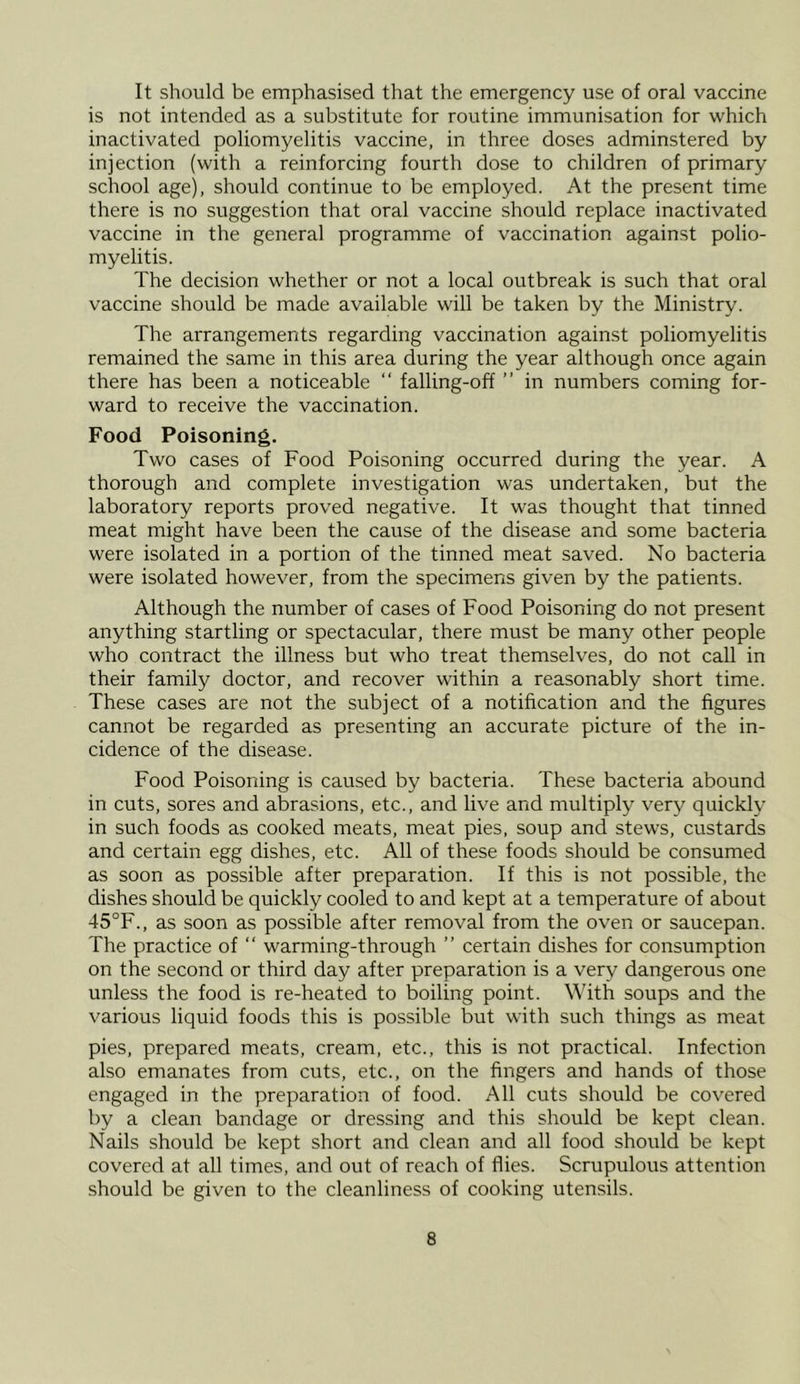 It should be emphasised that the emergency use of oral vaccine is not intended as a substitute for routine immunisation for which inactivated poliomyelitis vaccine, in three doses adminstered by injection (with a reinforcing fourth dose to children of primary school age), should continue to be employed. At the present time there is no suggestion that oral vaccine should replace inactivated vaccine in the general programme of vaccination against polio- myelitis. The decision whether or not a local outbreak is such that oral vaccine should be made available will be taken by the Ministry. The arrangements regarding vaccination against poliomyelitis remained the same in this area during the year although once again there has been a noticeable “ falling-off ” in numbers coming for- ward to receive the vaccination. Food Poisoning. Two cases of Food Poisoning occurred during the year. A thorough and complete investigation was undertaken, but the laboratory reports proved negative. It was thought that tinned meat might have been the cause of the disease and some bacteria were isolated in a portion of the tinned meat saved. No bacteria were isolated however, from the specimens given by the patients. Although the number of cases of Food Poisoning do not present anything startling or spectacular, there must be many other people who contract the illness but who treat themselves, do not call in their family doctor, and recover within a reasonably short time. These cases are not the subject of a notification and the figures cannot be regarded as presenting an accurate picture of the in- cidence of the disease. Food Poisoning is caused by bacteria. These bacteria abound in cuts, sores and abrasions, etc., and live and multiply very quickly in such foods as cooked meats, meat pies, soup and stews, custards and certain egg dishes, etc. All of these foods should be consumed as soon as possible after preparation. If this is not possible, the dishes should be quickly cooled to and kept at a temperature of about 45°F., as soon as possible after removal from the oven or saucepan. The practice of “ warming-through ” certain dishes for consumption on the second or third day after preparation is a very dangerous one unless the food is re-heated to boiling point. With soups and the various liquid foods this is possible but with such things as meat pies, prepared meats, cream, etc., this is not practical. Infection also emanates from cuts, etc., on the fingers and hands of those engaged in the preparation of food. All cuts should be covered by a clean bandage or dressing and this should be kept clean. Nails should be kept short and clean and all food should be kept covered at all times, and out of reach of flies. Scrupulous attention should be given to the cleanliness of cooking utensils.