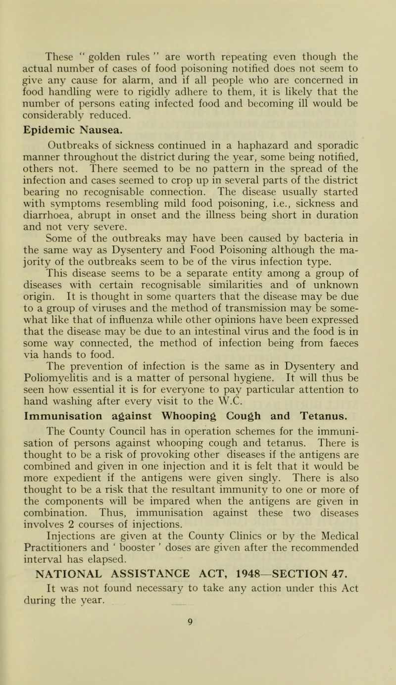 These “ golden rules ” are worth repeating even though the actual number of cases of food poisoning notified does not seem to give any cause for alarm, and if all people who are concerned in food handling were to rigidly adhere to them, it is likely that the number of persons eating infected food and becoming ill would be considerably reduced. Epidemic Nausea. Outbreaks of sickness continued in a haphazard and sporadic manner throughout the district during the year, some being notified, others not. There seemed to be no pattern in the spread of the infection and cases seemed to crop up in several parts of the district bearing no recognisable connection. The disease usually started with symptoms resembling mild food poisoning, i.e., sickness and diarrhoea, abrupt in onset and the illness being short in duration and not very severe. Some of the outbreaks may have been caused by bacteria in the same way as Dysentery and Food Poisoning although the ma- jority of the outbreaks seem to be of the virus infection type. This disease seems to be a separate entity among a group of diseases with certain recognisable similarities and of unknown origin. It is thought in some quarters that the disease may be due to a group of viruses and the method of transmission may be some- what like that of influenza while other opinions have been expressed that the disease may be due to an intestinal virus and the food is in some way connected, the method of infection being from faeces via hands to food. The prevention of infection is the same as in Dysentery and Poliomyelitis and is a matter of personal hygiene. It will thus be seen how essential it is for everyone to pay particular attention to hand washing after every visit to the W.C. Immunisation against Whooping Cough and Tetanus. The County Council has in operation schemes for the immuni- sation of persons against whooping cough and tetanus. There is thought to be a risk of provoking other diseases if the antigens are combined and given in one injection and it is felt that it would be more expedient if the antigens were given singly. There is also thought to be a risk that the resultant immunity to one or more of the components will be impared when the antigens are given in combination. Thus, immunisation against these two diseases involves 2 courses of injections. Injections are given at the County Clinics or by the Medical Practitioners and ‘ booster ’ doses are given after the recommended interval has elapsed. NATIONAL ASSISTANCE ACT, 1948—SECTION 47. It was not found necessary to take any action under this Act during the year.