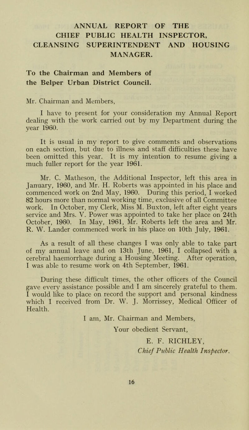 ANNUAL REPORT OF THE CHIEF PUBLIC HEALTH INSPECTOR, CLEANSING SUPERINTENDENT AND HOUSING MANAGER. To the Chairman and Members of the Belper Urban District Council. Mr. Chairman and Members, I have to present for your consideration my Annual Report dealing with the work carried out by my Department during the year 1960. It is usual in my report to give comments and observations on each section, but due to illness and staff difficulties these have been omitted this year. It is my intention to resume giving a much fuller report for the year 1961. Mr. C. Matheson, the Additional Inspector, left this area in January, 1960, and Mr. H. Roberts was appointed in his place and commenced work on 2nd May, 1960. During this period, I worked 82 hours more than normal working time, exclusive of all Committee work. In October, my Clerk, Miss M. Buxton, left after eight years service and Mrs. V. Power was appointed to take her place on 24th October, 1960. In May, 1961, Mr. Roberts left the area and Mr. R. W. Lander commenced work in his place on 10th July, 1961. As a result of all these changes I was only able to take part of my annual leave and on 13th June, 1961, I collapsed with a cerebral haemorrhage during a Housing Meeting. After operation, I was able to resume work on 4th September, 1961. During these difficult times, the other officers of the Council gave every assistance possible and I am sincerely grateful to them. I would like to place on record the support and personal kindness which I received from Dr. W. J. Morrissev, Medical Officer of Health. I am, Mr. Chairman and Members, Your obedient Servant, E. F. RICHLEY, Chief Public Health Inspector.