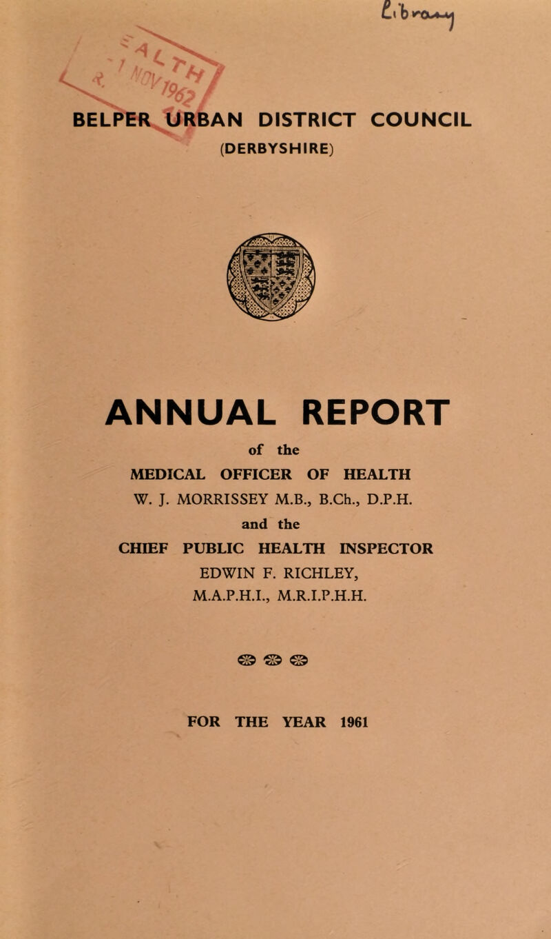 Cl D 4 O' >' ' ^ BELPBR, URBAN DISTRICT COUNCIL (DERBYSHIRE) ANNUAL REPORT of the MEDICAL OFFICER OF HEALTH W. J. MORRISSEY M.B., B.Ch., D.P.H. and the CHIEF PUBLIC HEALTH INSPECTOR EDWIN F. RICHLEY, M.A.P.H.I., M.R.I.P.H.H. ® ® FOR THE YEAR 1961