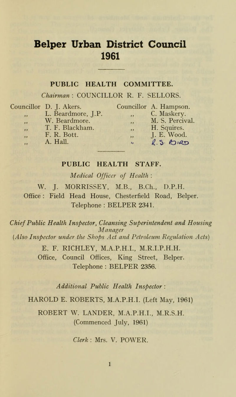 Helper Urban District Council 1961 PUBLIC HEALTH COMMITTEE. Chairman : COUNCILLOR R. F. SELLORS. Councillor D. J. Akers. Councillor A. Hampson. L. Beardmore, J.P. W. Beardmore. T. F. Blackham. F. R. Bott. A. Hall. C. Maskery. M. S. Percival H. Squires. J. E. Wood. PUBLIC HEALTH STAFF. Medical Officer of Health : W. J. MORRISSEY. M.B., B.Ch., D.P.H. Office; Field Head House, Chesterfield Road, Belper. Telephone : BELPER 2341. Chief Public Health Inspector, Cleansing Superintendent and Housing M anager (Also Inspector under the Shops Act and Petroleum Regulation Acts) E. F. RICHLEY, M.A.P.H.L, M.R.I.P.H.H. Office, Council Offices, King Street, Belper. Telephone : BELPER 2356. Additional Public Health Inspector : HAROLD E. ROBERTS, M.A.P.H.L (Left May, 1961) ROBERT W. LANDER, M.A.P.H.L, M.R.S.H. (Commenced July, 1961) Clerk : Mrs. V. POWER.