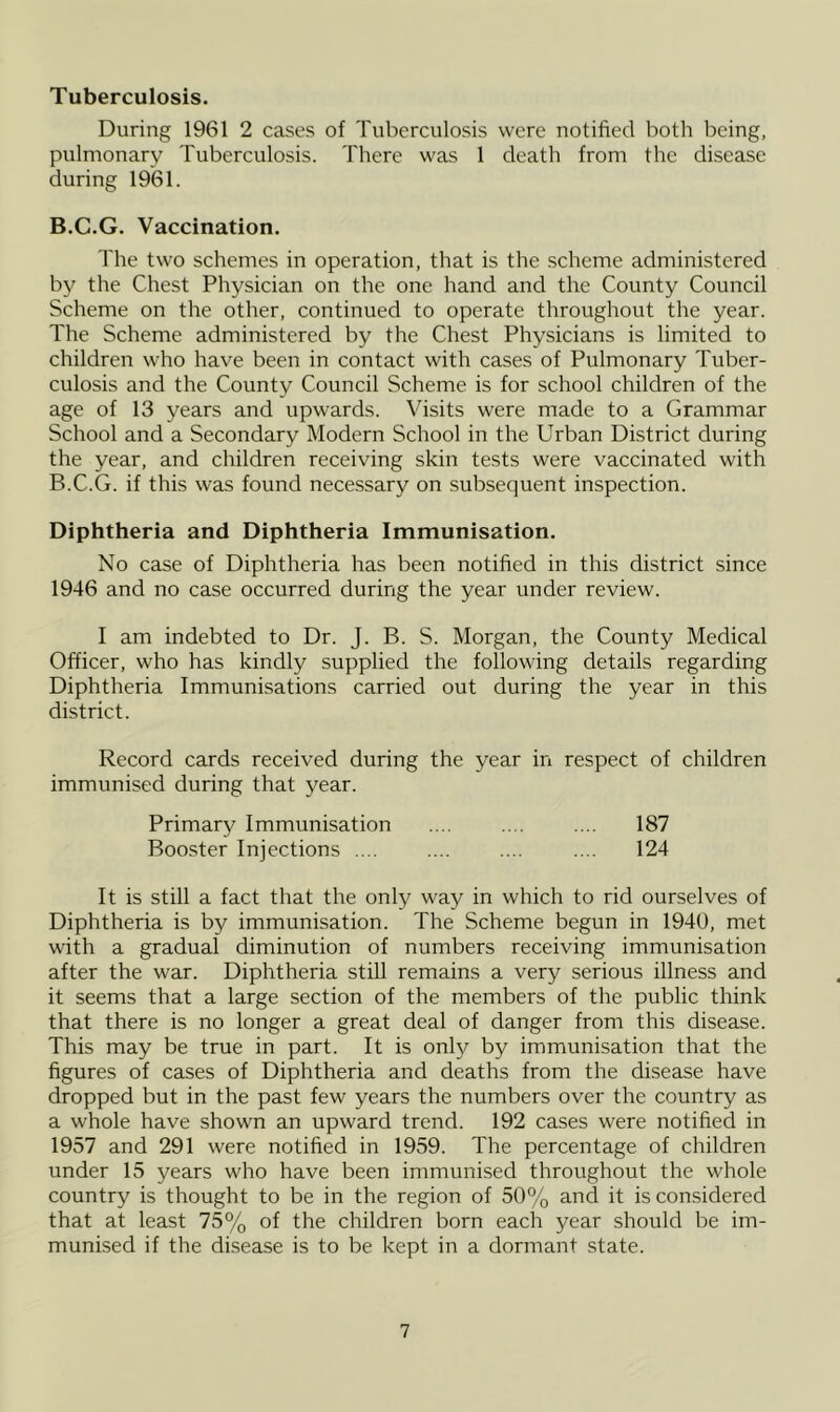 Tuberculosis. During 1961 2 cases of Tuberculosis were notified both being, pulmonary Tuberculosis. There was 1 death from the disease during 1961. B.C.G. Vaccination. The two schemes in operation, that is the scheme administered by the Chest Physician on the one hand and the County Council Scheme on the other, continued to operate throughout the year. The Scheme administered by the Chest Physicians is limited to children who have been in contact with cases of Pulmonary Tuber- culosis and the County Council Scheme is for school children of the age of 13 years and upwards. Visits were made to a Grammar School and a Secondary Modern School in the Urban District during the year, and children receiving skin tests were vaccinated with B.C.G. if this was found necessary on subsequent inspection. Diphtheria and Diphtheria Immunisation. No case of Diphtheria has been notified in this district since 1946 and no case occurred during the year under review. I am indebted to Dr. J. B. S. Morgan, the County Medical Officer, who has kindly supplied the following details regarding Diphtheria Immunisations carried out during the year in this district. Record cards received during the year in respect of children immunised during that year. Primary Immunisation .... .... .... 187 Booster Injections .... .... .... .... 124 It is still a fact that the only way in which to rid ourselves of Diphtheria is by immunisation. The Scheme begun in 1940, met with a gradual diminution of numbers receiving immunisation after the war. Diphtheria still remains a very serious illness and it seems that a large section of the members of the public think that there is no longer a great deal of danger from this disease. This may be true in part. It is only by immunisation that the figures of cases of Diphtheria and deaths from the disease have dropped but in the past few years the numbers over the country as a whole have shown an upward trend. 192 cases were notified in 1957 and 291 were notified in 1959. The percentage of children under 15 years who have been immunised throughout the whole country is thought to be in the region of 50% and it is considered that at least 75% of the children born each year should be im- munised if the disease is to be kept in a dormant state.
