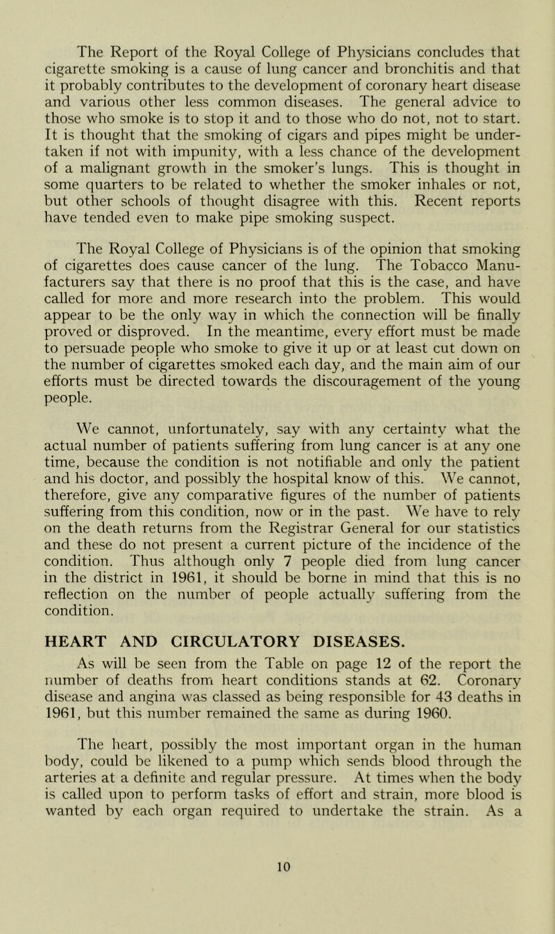 The Report of the Royal College of Physicians concludes that cigarette smoking is a cause of lung cancer and bronchitis and that it probably contributes to the development of coronary heart disease and various other less common diseases. The general advice to those who smoke is to stop it and to those who do not, not to start. It is thought that the smoking of cigars and pipes might be under- taken if not with impunity, with a less chance of the development of a malignant growth in the smoker’s lungs. This is thought in some quarters to be related to whether the smoker inhales or not, but other schools of thought disagree with this. Recent reports have tended even to make pipe smoking suspect. The Royal College of Physicians is of the opinion that smoking of cigarettes does cause cancer of the lung. The Tobacco Manu- facturers say that there is no proof that this is the case, and have called for more and more research into the problem. This would appear to be the only way in which the connection will be finally proved or disproved. In the meantime, every effort must be made to persuade people who smoke to give it up or at least cut down on the number of cigarettes smoked each day, and the main aim of our efforts must be directed towards the discouragement of the young people. We cannot, unfortunately, say with any certainty what the actual number of patients suffering from lung cancer is at any one time, because the condition is not notifiable and only the patient and his doctor, and possibly the hospital know of this. We cannot, therefore, give any comparative figures of the number of patients suffering from this condition, now or in the past. We have to rely on the death returns from the Registrar General for our statistics and these do not present a current picture of the incidence of the condition. Thus although only 7 people died from lung cancer in the district in 1961, it should be borne in mind that this is no reflection on the number of people actually suffering from the condition. HEART AND CIRCULATORY DISEASES. As will be seen from the Table on page 12 of the report the number of deaths from heart conditions stands at 62. Coronary disease and angina was classed as being responsible for 43 deaths in 1961, but this number remained the same as during 1960. The heart, possibly the most important organ in the human body, could be likened to a pump which sends blood through the arteries at a definite and regular pressure. At times when the body is called upon to perform tasks of effort and strain, more blood is wanted by each organ required to undertake the strain. As a