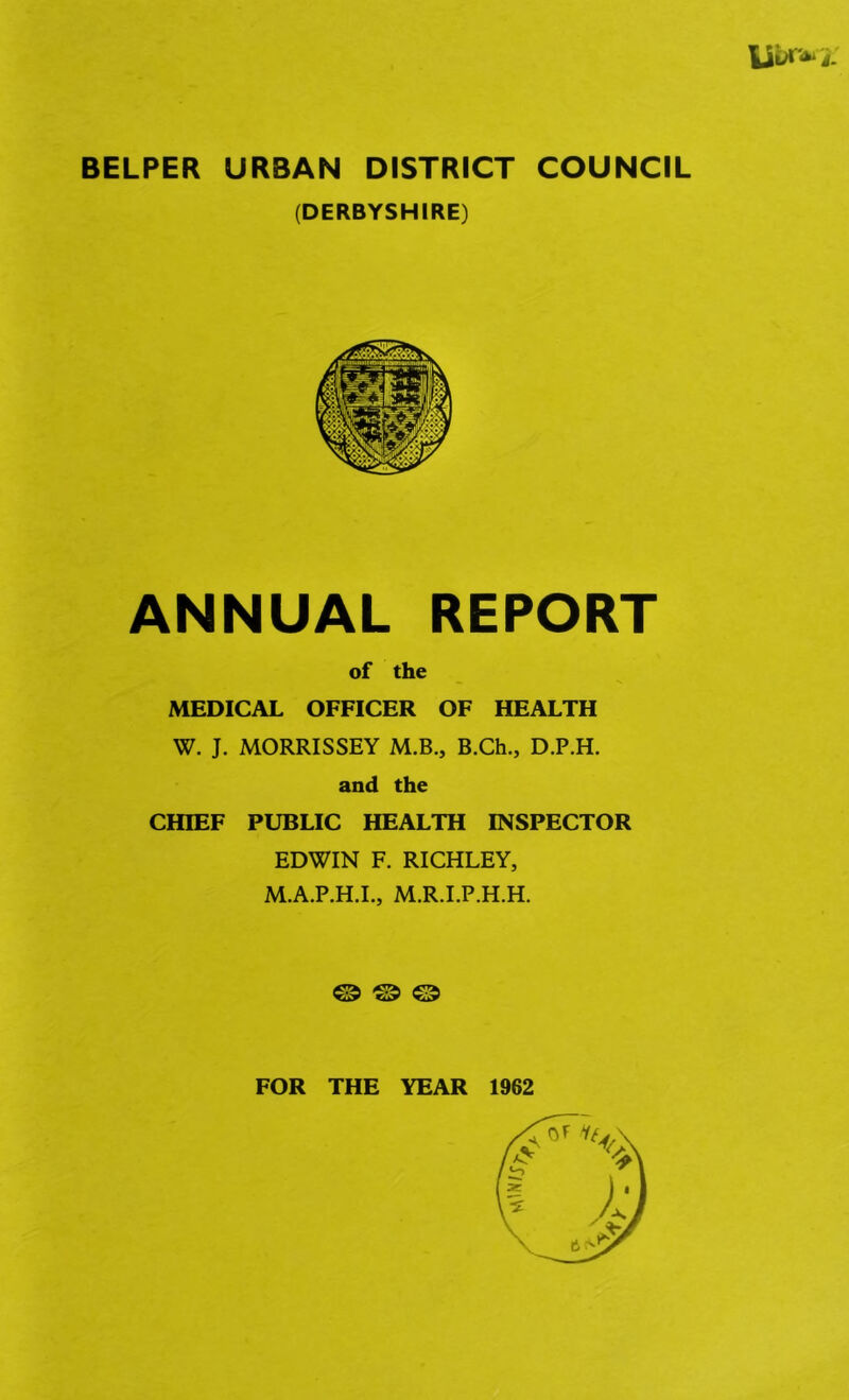 U^i- BELPER URBAN DISTRICT COUNCIL (DERBYSHIRE) ANNUAL REPORT of the MEDICAL OFFICER OF HEALTH W. J. MORRISSEY M.B., B.Ch., D.P.H. and the CHIEF PUBLIC HEALTH INSPECTOR EDWIN F. RICHLEY, M.A.P.H.I., M.R.I.P.H.H. © © © FOR THE YEAR 1962